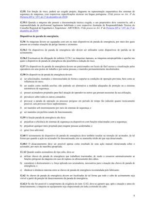 8
12.55. Em função do risco, poderá ser exigido projeto, diagrama ou representação esquemática dos sistemas de
segurança de máquinas, com respectivas especificações técnicas em língua portuguesa. (Vide prazos no Art. 4ª da
Portaria SIT n.º 197, de 17 de dezembro de 2010)
12.55.1 Quando a máquina não possuir a documentação técnica exigida, o seu proprietário deve constituí-la, sob a
responsabilidade de profissional legalmente habilitado e com respectiva Anotação de Responsabilidade Técnica do
Conselho Regional de Engenharia e Arquitetura - ART/CREA. (Vide prazos no Art. 4ª da Portaria SIT n.º 197, de 17 de
dezembro de 2010)
Dispositivos de parada de emergência.
12.56 As máquinas devem ser equipadas com um ou mais dispositivos de parada de emergência, por meio dos quais
possam ser evitadas situações de perigo latentes e existentes.
12.56.1 Os dispositivos de parada de emergência não devem ser utilizados como dispositivos de partida ou de
acionamento.
12.56.2 Excetuam-se da obrigação do subitem 12.56.1 as máquinas manuais, as máquinas autopropelidas e aquelas nas
quais o dispositivo de parada de emergência não possibilita a redução do risco.
12.57 Os dispositivos de parada de emergência devem ser posicionados em locais de fácil acesso e visualização pelos
operadores em seus postos de trabalho e por outras pessoas, e mantidos permanentemente desobstruídos.
12.58 Os dispositivos de parada de emergência devem:
a) ser selecionados, montados e interconectados de forma a suportar as condições de operação previstas, bem como as
influências do meio;
b) ser usados como medida auxiliar, não podendo ser alternativa a medidas adequadas de proteção ou a sistemas
automáticos de segurança;
c) possuir acionadores projetados para fácil atuação do operador ou outros que possam necessitar da sua utilização;
d) prevalecer sobre todos os outros comandos;
e) provocar a parada da operação ou processo perigoso em período de tempo tão reduzido quanto tecnicamente
possível, sem provocar riscos suplementares;
f) ser mantidos sob monitoramento por meio de sistemas de segurança; e
g) ser mantidos em perfeito estado de funcionamento.
12.59 A função parada de emergência não deve:
a) prejudicar a eficiência de sistemas de segurança ou dispositivos com funções relacionadas com a segurança;
b) prejudicar qualquer meio projetado para resgatar pessoas acidentadas; e
c) gerar risco adicional.
12.60 O acionamento do dispositivo de parada de emergência deve também resultar na retenção do acionador, de tal
forma que quando a ação no acionador for descontinuada, este se mantenha retido até que seja desacionado.
12.60.1 O desacionamento deve ser possível apenas como resultado de uma ação manual intencionada sobre o
acionador, por meio de manobra apropriada;
12. 61 Quando usados acionadores do tipo cabo, deve-se:
a) utilizar chaves de parada de emergência que trabalhem tracionadas, de modo a cessarem automaticamente as
funções perigosas da máquina em caso de ruptura ou afrouxamento dos cabos;
b) considerar o deslocamento e a força aplicada nos acionadores, necessários para a atuação das chaves de parada de
emergência; e
c) obedecer à distância máxima entre as chaves de parada de emergência recomendada pelo fabricante.
12.62 As chaves de parada de emergência devem ser localizadas de tal forma que todo o cabo de acionamento seja
visível a partir da posição de desacionamento da parada de emergência.
12.62.1 Se não for possível o cumprimento da exigência do item 12.62, deve-se garantir que, após a atuação e antes do
desacionamento, a máquina ou equipamento seja inspecionado em toda a extensão do cabo.
 