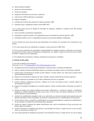 80
h) altura nominal de trabalho;
i) pressão do sistema hidráulico;
j) número de caçambas;
k) categoria de isolamento da cesta aérea, se aplicável;
l) razão Social e CNPJ do fabricante ou importador;
m) empresa instaladora;
n) existência de acessórios para manuseio de materiais (guincho e JIB);
o) indicação de que o equipamento atende a norma NBR 14631.
2.13 As cestas aéreas devem ser dotadas de sinalização de segurança, atendidos os requisitos desta NR, devendo
contemplar também:
a) riscos envolvidos na operação do equipamento;
b) capacidade de carga da caçamba e dos equipamentos para movimentação de materiais (guincho e JIB);
c) informações relativas ao uso e à capacidade de carga da cesta aérea para múltiplas configurações.
2.14 Os controles das cestas aéreas devem estar identificados com símbolos e/ou inscrições com a descrição de suas
funções.
2.15 As cestas aéreas devem ser submetidas as inspeções e ensaios previstos na NBR 14631.
2.16 Nos casos de transferência de propriedade é responsabilidade do comprador informar ao fabricante da cesta aérea,
em um prazo de 30 dias a partir do recebimento do equipamento, seu modelo e número de série, bem como o número
do CNPJ e o endereço do novo proprietário.
2.17 O vendedor deve providenciar e entregar o manual da cesta aérea para o comprador.
3. CESTOS ACOPLADOS
3.1 Os cestos acoplados devem dispor de:
(Vide prazo no Art. 2ª da Portaria SIT n.º 293, de 08 de dezembro de 2011)
a) ancoragem para cinto de segurança tipo paraquedista, conforme projeto e sinalização do fabricante;
b) todos os controles claramente identificados quanto a suas funções e protegidos contra uso inadvertido e acidental;
c) controles para movimentação da caçamba na parte superior e na parte inferior, que voltem para a posição neutra
quando liberados pelo operador.
d) dispositivo de travamento de segurança de modo a impedir a atuação inadvertida dos controles superiores;
e) controles superiores na caçamba ou ao seu lado e prontamente acessíveis ao operador;
f) controles inferiores prontamente acessíveis e dotados de um meio de prevalecer sobre o controle superior de
movimentação da caçamba;
g) dispositivo de parada de emergência nos comandos superior e inferior, devendo manter-se funcionais em ambos os
casos;
h) válvulas de retenção nos cilindros hidráulicos das sapatas estabilizadoras, e válvulas de retenção e contrabalanço
(holding) nos cilindros hidráulicos do braço móvel e giro, a fim de evitar movimentos indesejáveis em caso de
perda de pressão no sistema hidráulico.
i) controles dos estabilizadores protegidos contra o uso inadvertido, que retornem à posição neutra quando soltos pelo
operador, localizados na base do guindaste, de modo que o operador possa ver os estabilizadores movimentando;
j) válvula seletora, junto ao comando dos estabilizadores, que numa posição bloqueie a operação dos estabilizadores e
na outra posição os comandos de movimentação da(s) caçamba(s);
k) sistema que impeça a operação das sapatas estabilizadoras sem o prévio recolhimento do braço móvel para uma
posição segura de transporte;
l) sistema de operação de emergência que permita a movimentação dos braços e rotação da torre em caso de pane,
exceto no caso previsto na alínea “m”;
m) recurso para operação de emergência que permita a movimentação dos braços e rotação da torre em caso de ruptura
 