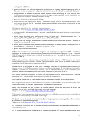 81
de mangueiras hidráulicas;
n) sistema estabilizador, com indicador de inclinação instalado junto aos comandos dos estabilizadores, em ambos os
lados, para mostrar se o equipamento está posicionado dentro dos limites de inclinação permitidos pelo fabricante;
o) sistema limitador de momento de carga que, quando alcançado o limite do momento de carga, emita um alerta
visual e sonoro automaticamente e impeça o movimento de cargas acima da capacidade máxima do guindaste, bem
como bloqueie as funções que aumentem o momento de carga.
p) ponto para aterramento no equipamento de guindar;
q) sistema mecânico e/ou hidráulico que permita o nivelamento do cesto, evite seu basculamento e assegure que o
nível do cesto não oscile além de 5° em relação ao plano horizontal durante os movimentos do braço móvel ao qual
o cesto está acoplado.
3.2 A caçamba ou plataforma deve atender aos seguintes requisitos:
(Vide prazo no Art. 2ª da Portaria SIT n.º 293, de 08 de dezembro de 2011)
a) ser dimensionada e fabricada para suportar e acomodar o operador e material de apoio indispensável para realização
do serviço;
b) possuir sistema de proteção contra quedas com no mínimo 990 mm de altura e demais requisitos dos itens 12.70
alíneas “a”, “b”, “d”, “e”, 12.71, 12.71.1, 12.73 alíneas “a”, “b”, “c” desta NR;
c) possuir o piso com superfície antiderrapante e sistema de drenagem cujas aberturas não permitam a passagem de
uma esfera com diâmetro de 15 mm;
d) possuir degrau, com superfície anti-derrapante, para facilitar a entrada do operador quando a altura entre o nível de
acesso à caçamba e o piso em que ele se encontra for superior a 0,55m;
e) possuir borda com cantos arredondados.
3.3 Para serviços em linhas, redes e instalações energizadas com tensões iguais ou superiores a 1000V a caçamba e o
equipamento de guindar devem possuir isolamento, garantido o grau de isolamento, categorias A, B ou C, conforme
NBR14631, e devem ser adotadas outras medidas de proteção coletivas para a prevenção do risco de choque elétrico,
nos termos da NR-10.
3.4 Para serviços em linhas, redes e instalações energizadas com tensões inferiores a 1000V a caçamba deve possuir
isolação, garantido o grau de isolamento adequado, e devem ser adotadas outras medidas de proteção coletivas para a
prevenção do risco de choque elétrico, nos termos da NR-10.
3.5 Para serviços em proximidade de linhas, redes e instalações energizadas ou com possibilidade de energização
acidental, em que o trabalhador possa entrar na zona controlada com uma parte do seu corpo ou com extensões
condutoras, a caçamba deve possuir isolação, garantido o grau de isolamento adequado, e devem ser adotadas outras
medidas de proteção coletivas para a prevenção do risco de choque elétrico, nos termos da NR-10.
3.6 O posto de trabalho do equipamento de guindar, junto aos comandos inferiores, não deve permitir que o operador
tenha contato com o solo na execução de serviços em proximidade de energia elétrica.
3.6.1 O posto de trabalho deve ser fixado na parte inferior do equipamento de guindar ou no chassi do veículo.
3.7 Os equipamentos de guindar que possuam mais de um conjunto de controle inferior devem possuir meios para evitar
a operação involuntária dos controles, enquanto um dos controles estiver sendo operado.
3.8 Em cestos acoplados com duas caçambas, os controles superiores devem estar posicionados ao alcance dos
operadores, sem que haja a necessidade de desengatar seu cinto de segurança.
(Vide prazo no Art. 2ª da Portaria SIT n.º 293, de 08 de dezembro de 2011)
3.9 Os controles inferiores do guindaste não devem ser operados com trabalhadores na caçamba, exceto em situações de
emergência ou quando a operação ou atividade assim o exigir.
3.10 Quando o acesso da caçamba for por meio de portão, este não pode permitir a abertura para fora e deve ter sistema
de travamento que impeça a abertura acidental.
(Vide prazo no Art. 2ª da Portaria SIT n.º 293, de 08 de dezembro de 2011)
3.11 O sistema de estabilização deve ser utilizado conforme orientações do fabricante para garantir a estabilidade do
conjunto guindaste/cesto.
3.12 O conjunto guindaste/cesto acoplado deve ser ensaiado com carga de 1,5 vezes a capacidade nominal, a ser
 
