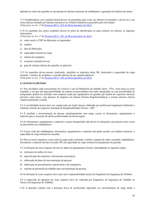 82
aplicada no centro da caçamba na sua posição de máximo momento de tombamento, registrado em relatório de ensaio.
3.13 Estabilizadores com extensão lateral devem ser projetados para evitar sua abertura involuntária e devem ter o seu
curso máximo limitado por batentes mecânicos ou cilindros hidráulicos projetados para esta função.
(Vide prazo no Art. 2ª da Portaria SIT n.º 293, de 08 de dezembro de 2011)
3.14 As caçambas dos cestos acoplados devem ter placa de identificação na qual constem, no mínimo, as seguintes
informações:
(Vide prazo no Art. 2ª da Portaria SIT n.º 293, de 08 de dezembro de 2011)
a) razão social e CNPJ do fabricante ou importador;
b) modelo;
c) data de fabricação;
d) capacidade nominal de carga;
e) número de ocupantes;
f) eventuais restrições de uso;
g) grau de isolação elétrica da caçamba, se aplicável.
3.15 As caçambas devem possuir sinalização, atendidos os requisitos desta NR, destacando a capacidade de carga
nominal, o número de ocupantes e a tensão máxima de uso, quando aplicável.
(Vide prazo no Art. 2ª da Portaria SIT n.º 293, de 08 de dezembro de 2011)
4. CESTOS SUSPENSOS
4.1 Nas atividades onde tecnicamente for inviável o uso de Plataforma de trabalho aéreo - PTA, cesta aérea ou cesto
acoplado, e em que não haja possibilidade de contato ou proximidade com redes energizadas ou com possibilidade de
energização, poderá ser utilizado cesto suspenso içado por equipamento de guindar que atenda aos requisitos mínimos
previstos neste anexo, sem prejuízo do disposto nas demais Normas Regulamentadoras e normas técnicas oficiais
vigentes pertinentes a tarefa.
4.2 A inviabilidade técnica deve ser comprovada por laudo técnico elaborado por profissional legalmente habilitado e
mediante emissão de respectiva Anotação de Responsabilidade Técnica - ART.
4.3 É proibida a movimentação de pessoas simultaneamente com carga, exceto as ferramentas, equipamentos e
materiais para a execução da tarefa acondicionados de forma segura.
4.4 As ferramentas, equipamentos e materiais a serem transportados não devem ter dimensões que possam trazer riscos
ou desconforto aos trabalhadores.
4.5 O peso total dos trabalhadores, ferramentas, equipamentos e materiais não pode exceder, em nenhum momento, a
capacidade de carga nominal da caçamba.
4.6 Para os cestos suspensos o peso total da carga içada, incluindo o moitão, conjunto de cabos, caçamba, trabalhadores,
ferramentas e material não deve exceder 50% da capacidade de carga nominal do equipamento de guindar.
4.7 A utilização de cesto suspenso deverá ser objeto de planejamento formal, contemplando as seguintes etapas:
a) realização de análise de risco;
b) especificação dos materiais e ferramentas necessárias;
c) elaboração de plano de movimentação de pessoas;
d) elaboração de procedimentos operacionais e de emergência;
e) emissão de permissão de trabalho para movimentação de pessoas.
4.8 A utilização do cesto suspenso deve estar sob a responsabilidade técnica de Engenheiro de Segurança do Trabalho.
4.9 A supervisão da operação do cesto suspenso deve ser realizada por Engenheiro de Segurança do Trabalho ou
Técnico de Segurança do Trabalho.
4.10 A operação contará com a presença física de profissional capacitado em movimentação de carga desde o
 