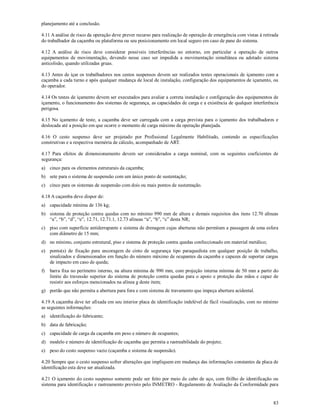 83
planejamento até a conclusão.
4.11 A análise de risco da operação deve prever recurso para realização de operação de emergência com vistas à retirada
do trabalhador da caçamba ou plataforma ou seu posicionamento em local seguro em caso de pane do sistema.
4.12 A análise de risco deve considerar possíveis interferências no entorno, em particular a operação de outros
equipamentos de movimentação, devendo nesse caso ser impedida a movimentação simultânea ou adotado sistema
anticolisão, quando utilizadas gruas.
4.13 Antes de içar os trabalhadores nos cestos suspensos devem ser realizados testes operacionais de içamento com a
caçamba a cada turno e após qualquer mudança de local de instalação, configuração dos equipamentos de içamento, ou
do operador.
4.14 Os testes de içamento devem ser executados para avaliar a correta instalação e configuração dos equipamentos de
içamento, o funcionamento dos sistemas de segurança, as capacidades de carga e a existência de qualquer interferência
perigosa.
4.15 No içamento de teste, a caçamba deve ser carregada com a carga prevista para o içamento dos trabalhadores e
deslocada até a posição em que ocorre o momento de carga máximo da operação planejada.
4.16 O cesto suspenso deve ser projetado por Profissional Legalmente Habilitado, contendo as especificações
construtivas e a respectiva memória de cálculo, acompanhado de ART.
4.17 Para efeitos de dimensionamento devem ser considerados a carga nominal, com os seguintes coeficientes de
segurança:
a) cinco para os elementos estruturais da caçamba;
b) sete para o sistema de suspensão com um único ponto de sustentação;
c) cinco para os sistemas de suspensão com dois ou mais pontos de sustentação.
4.18 A caçamba deve dispor de:
a) capacidade mínima de 136 kg;
b) sistema de proteção contra quedas com no mínimo 990 mm de altura e demais requisitos dos itens 12.70 alíneas
“a”, “b”, “d”, “e”, 12.71, 12.71.1, 12.73 alíneas “a”, “b”, “c” desta NR;
c) piso com superfície antiderrapante e sistema de drenagem cujas aberturas não permitam a passagem de uma esfera
com diâmetro de 15 mm;
d) no mínimo, conjunto estrutural, piso e sistema de proteção contra quedas confeccionado em material metálico;
e) ponto(s) de fixação para ancoragem de cinto de segurança tipo paraquedista em qualquer posição de trabalho,
sinalizados e dimensionados em função do número máximo de ocupantes da caçamba e capazes de suportar cargas
de impacto em caso de queda;
f) barra fixa no perímetro interno, na altura mínima de 990 mm, com projeção interna mínima de 50 mm a partir do
limite do travessão superior do sistema de proteção contra quedas para o apoio e proteção das mãos e capaz de
resistir aos esforços mencionados na alínea g deste item;
g) portão que não permita a abertura para fora e com sistema de travamento que impeça abertura acidental.
4.19 A caçamba deve ter afixada em seu interior placa de identificação indelével de fácil visualização, com no mínimo
as seguintes informações:
a) identificação do fabricante;
b) data de fabricação;
c) capacidade de carga da caçamba em peso e número de ocupantes;
d) modelo e número de identificação de caçamba que permita a rastreabilidade do projeto;
e) peso do cesto suspenso vazio (caçamba e sistema de suspensão).
4.20 Sempre que o cesto suspenso sofrer alterações que impliquem em mudança das informações constantes da placa de
identificação esta deve ser atualizada.
4.21 O içamento do cesto suspenso somente pode ser feito por meio de cabo de aço, com fitilho de identificação ou
sistema para identificação e rastreamento previsto pelo INMETRO - Regulamento de Avaliação da Conformidade para
 