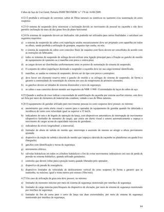 84
Cabos de Aço de Uso Geral, Portaria INMETRO/MDIC n.º 176 de 16/06/2009.
4.22 É proibida a utilização de correntes, cabos de fibras naturais ou sintéticos no içamento e/ou sustentação do cesto
suspenso.
4.23 O sistema de suspensão deve minimizar a inclinação devido ao movimento de pessoal na caçamba e não deve
permitir inclinação de mais de dez graus fora do plano horizontal.
4.24 Os sistemas de suspensão devem ser dedicados, não podendo ser utilizados para outras finalidades. e satisfazer aos
seguintes requisitos:
a) o sistema de suspensão de cabos com superlaços unidos mecanicamente deve ser projetado com sapatilha em todos
os olhais, sendo proibida a utilização de grampos, soquetes tipo cunha, ou nós;
b) o sistema de suspensão de cabos com conexões finais de soquetes com furos devem ser concebidos de acordo com
as instruções do fabricante;
c) todos os sistemas de suspensão de eslinga devem utilizar uma ligação principal para a fixação ao gancho do moitão
do equipamento de içamento ou à manilha com porca e contra-pino;
d) as cargas devem ser distribuídas uniformemente entre os pontos de sustentação do sistema de suspensão;
e) O conjunto de cabos (superlaços) destinado a suspender a caçamba deve ter sua carga nominal identificada;
f) manilhas, se usadas no sistema de suspensão, devem ser do tipo com porca e contrapino;
g) deve haver um elemento reserva entre o gancho do moitão e as eslingas do sistema de suspensão, de forma a
garantir a continuidade de sustentação do sistema em caso de rompimento do primeiro elemento;
h) os ganchos devem ser dotados de sistema distorcedor e trava de segurança;
i) os cabos e suas conexões devem atender aos requisitos da NBR 11900 - Extremidades de laços de cabos de aço.
4.25 Quando a análise de risco indicar a necessidade de estabilização da caçamba por sistema auxiliar externo, esta deve
ser feita por meio de elementos de material não condutor, vedado o uso de fibras naturais.
4.26 O equipamento de guindar utilizado para movimentar pessoas no cesto suspenso deve possuir, no mínimo:
a) anemômetro que emita alerta visual e sonoro para o operador do equipamento de guindar quando for detectada a
incidência de vento com velocidade igual ou superior a 35 km/h;
b) indicadores do raio e do ângulo de operação da lança, com dispositivos automáticos de interrupção de movimentos
(dispositivo limitador de momento de carga), que emita um alerta visual e sonoro automaticamente e impeça o
movimento de cargas acima da capacidade máxima do guindaste;
c) indicadores de níveis longitudinal e transversal;
d) limitador de altura de subida do moitão que interrompa a ascensão do mesmo ao atingir a altura previamente
ajustada;
e) dispositivo de tração de subida e descida do moitão que impeça a descida da caçamba ou plataforma em queda livre
(banguela);
f) ganchos com identificação e travas de segurança;
g) aterramento elétrico;
h) válvulas hidráulicas em todos os cilindros hidráulicos a fim de evitar movimentos indesejáveis em caso de perda de
pressão no sistema hidráulico, quando utilizado guindastes;
i) controles que devem voltar para a posição neutra quando liberados pelo operador;
j) dispositivo de parada de emergência;
k) dispositivo limitador de velocidade de deslocamento vertical do cesto suspenso de forma a garantir que se
mantenha, no máximo, igual a trinta metros por minuto (30m/min).
4.27 Em caso de utilização de grua esta deve possuir, no mínimo:
a) limitador de momento máximo por meio de sistema de segurança monitorado por interface de segurança;
b) limitador de carga máxima para bloqueio do dispositivo de elevação, por meio de sistema de segurança monitorado
por interface de segurança;
c) limitador de fim de curso para o carro da lança nas duas extremidades, por meio de sistema de segurança
monitorado por interface de segurança;
 