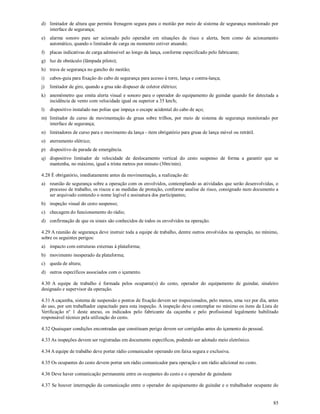 85
d) limitador de altura que permita frenagem segura para o moitão por meio de sistema de segurança monitorado por
interface de segurança;
e) alarme sonoro para ser acionado pelo operador em situações de risco e alerta, bem como de acionamento
automático, quando o limitador de carga ou momento estiver atuando;
f) placas indicativas de carga admissível ao longo da lança, conforme especificado pelo fabricante;
g) luz de obstáculo (lâmpada piloto);
h) trava de segurança no gancho do moitão;
i) cabos-guia para fixação do cabo de segurança para acesso à torre, lança e contra-lança;
j) limitador de giro, quando a grua não dispuser de coletor elétrico;
k) anemômetro que emita alerta visual e sonoro para o operador do equipamento de guindar quando for detectada a
incidência de vento com velocidade igual ou superior a 35 km/h;
l) dispositivo instalado nas polias que impeça o escape acidental do cabo de aço;
m) limitador de curso de movimentação de gruas sobre trilhos, por meio de sistema de segurança monitorado por
interface de segurança;
n) limitadores de curso para o movimento da lança - item obrigatório para gruas de lança móvel ou retrátil.
o) aterramento elétrico;
p) dispositivo de parada de emergência.
q) dispositivo limitador de velocidade de deslocamento vertical do cesto suspenso de forma a garantir que se
mantenha, no máximo, igual a trinta metros por minuto (30m/min).
4.28 É obrigatório, imediatamente antes da movimentação, a realização de:
a) reunião de segurança sobre a operação com os envolvidos, contemplando as atividades que serão desenvolvidas, o
processo de trabalho, os riscos e as medidas de proteção, conforme analise de risco, consignado num documento a
ser arquivado contendo o nome legível e assinatura dos participantes;
b) inspeção visual do cesto suspenso;
c) checagem do funcionamento do rádio;
d) confirmação de que os sinais são conhecidos de todos os envolvidos na operação.
4.29 A reunião de segurança deve instruir toda a equipe de trabalho, dentre outros envolvidos na operação, no mínimo,
sobre os seguintes perigos:
a) impacto com estruturas externas à plataforma;
b) movimento inesperado da plataforma;
c) queda de altura;
d) outros específicos associados com o içamento.
4.30 A equipe de trabalho é formada pelos ocupante(s) do cesto, operador do equipamento de guindar, sinaleiro
designado e supervisor da operação.
4.31 A caçamba, sistema de suspensão e pontos de fixação devem ser inspecionados, pelo menos, uma vez por dia, antes
do uso, por um trabalhador capacitado para esta inspeção. A inspeção deve contemplar no mínimo os itens da Lista de
Verificação nº 1 deste anexo, os indicados pelo fabricante da caçamba e pelo profissional legalmente habilitado
responsável técnico pela utilização do cesto.
4.32 Quaisquer condições encontradas que constituam perigo devem ser corrigidas antes do içamento do pessoal.
4.33 As inspeções devem ser registradas em documento específicos, podendo ser adotado meio eletrônico.
4.34 A equipe de trabalho deve portar rádio comunicador operando em faixa segura e exclusiva.
4.35 Os ocupantes do cesto devem portar um rádio comunicador para operação e um rádio adicional no cesto.
4.36 Deve haver comunicação permanente entre os ocupantes do cesto e o operador de guindaste
4.37 Se houver interrupção da comunicação entre o operador do equipamento de guindar e o trabalhador ocupante do
 