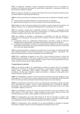12.78. As mangueiras, tubulações e demais componentes pressurizados devem ser localizados ou 
protegidos de tal forma que uma situação de ruptura destes componentes e vazamentos de fluidos, não 
possa ocasionar acidentes de trabalho. 
12.79. As mangueiras utilizadas nos sistemas pressurizados devem possuir indicação da pressão máxima 
de trabalho admissível especificada pelo fabricante. 
12.80. Os sistemas pressurizados das máquinas devem possuir meios ou dispositivos destinados a garantir 
que: 
a) a pressão máxima de trabalho admissível nos circuitos não possa ser excedida; e 
b) quedas de pressão progressivas ou bruscas e perdas de vácuo não possam gerar perigo. 
12.81. Quando as fontes de energia da máquina forem isoladas, a pressão residual dos reservatórios e de 
depósitos similares, como os acumuladores hidropneumáticos, não pode gerar risco de acidentes. 
12.82. Os recipientes contendo gases comprimidos utilizados em máquinas e equipamentos devem 
permanecer em perfeito estado de conservação e funcionamento e ser armazenados em depósitos bem 
ventilados, protegidos contra quedas, calor e impactos acidentais. 
12.83. Nas atividades de montagem e desmontagem de pneumáticos das rodas das máquinas e 
equipamentos não estacionários, que ofereçam riscos de acidentes, devem ser observadas as seguintes 
condições: 
a) os pneumáticos devem ser completamente despressurizados, removendo o núcleo da válvula de 
10 
calibragem antes da desmontagem e de qualquer intervenção que possa acarretar acidentes; e 
b) o enchimento de pneumáticos só poderá ser executado dentro de dispositivo de clausura ou gaiola 
adequadamente dimensionada, até que seja alcançada uma pressão suficiente para forçar o talão sobre 
o aro e criar uma vedação pneumática. 
12.84. Em sistemas pneumáticos e hidráulicos que utilizam dois ou mais estágios com diferentes pressões 
como medida de proteção, a força exercida no percurso ou circuito de segurança - aproximação - não 
pode ser suficiente para provocar danos à integridade física dos trabalhadores. 
12.84.1 Para o atendimento ao disposto no item 12.84, a força exercida no percurso ou circuito de 
segurança deve estar limitada a 150 N (cento e cinquenta Newtons) e a pressão de contato limitada a 50 
N/cm2 (cinquenta Newtons por centímetro quadrado), exceto nos casos em que haja previsão de outros 
valores em normas técnicas oficiais vigentes especificas. 
Transportadores de materiais. 
12.85. Os movimentos perigosos dos transportadores contínuos de materiais devem ser protegidos, 
especialmente nos pontos de esmagamento, agarramento e aprisionamento formados pelas esteiras, 
correias, roletes, acoplamentos, freios, roldanas, amostradores, volantes, tambores, engrenagens, 
cremalheiras, correntes, guias, alinhadores, região do esticamento e contrapeso e outras partes móveis 
acessíveis durante a operação normal. 
12.85.1. Os transportadores contínuos de correia cuja altura da borda da correia que transporta a carga 
esteja superior a 2,70 m (dois metros e setenta centímetros) do piso estão dispensados da observância do 
item 12.85, desde que não haja circulação nem permanência de pessoas nas zonas de perigo. 
12.85.2. Os transportadores contínuos de correia em que haja proteção fixa distante, associada a proteção 
móvel intertravada que restrinja o acesso a pessoal especializado para a realização de inspeções, 
manutenções e outras intervenções necessárias, estão dispensados da observância do item 12.85, desde 
que atendido o disposto no item 12.51. 
12.86. Os transportadores contínuos de correia, cuja altura da borda da correia que transporta a carga 
esteja superior a 2,70 m (dois metros e setenta centímetros) do piso, devem possuir, em toda a sua 
extensão, passarelas em ambos os lados, atendidos os requisitos do item 12.66. 
12.86.1. Os transportadores cuja correia tenha largura de até 762 mm (setecentos e sessenta e dois 
milímetros ou 30 (trinta) polegadas podem possuir passarela em apenas um dos lados, devendo-se adotar 
o uso de plataformas móveis ou elevatórias para quaisquer intervenções e inspeções. 
12.86.2. Os transportadores móveis articulados em que haja possibilidade de realização de quaisquer 
intervenções e inspeções a partir do solo ficam dispensados da exigência do item 12.86. 
 