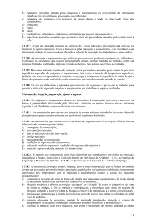 b) radiações ionizantes geradas pelas máquinas e equipamentos ou provenientes de substâncias 
13 
radiativas por eles utilizadas, processadas ou produzidas; 
c) radiações não ionizantes com potencial de causar danos à saúde ou integridade física dos 
trabalhadores; 
d) vibrações; 
e) ruído; 
f) calor; 
g) combustíveis, inflamáveis, explosivos e substâncias que reagem perigosamente; e 
h) superfícies aquecidas acessíveis que apresentem risco de queimaduras causadas pelo contato com a 
pele. 
12.107. Devem ser adotadas medidas de controle dos riscos adicionais provenientes da emissão ou 
liberação de agentes químicos, físicos e biológicos pelas máquinas e equipamentos, com prioridade à sua 
eliminação, redução de sua emissão ou liberação e redução da exposição dos trabalhadores, nessa ordem. 
12.108. As máquinas e equipamentos que utilizem, processem ou produzam combustíveis, inflamáveis, 
explosivos ou substâncias que reagem perigosamente devem oferecer medidas de proteção contra sua 
emissão, liberação, combustão, explosão e reação acidentais, bem como a ocorrência de incêndio. 
12.109. Devem ser adotadas medidas de proteção contra queimaduras causadas pelo contato da pele com 
superfícies aquecidas de máquinas e equipamentos, tais como a redução da temperatura superficial, 
isolação com materiais apropriados e barreiras, sempre que a temperatura da superfície for maior do que o 
limiar de queimaduras do material do qual é constituída, para um determinado período de contato. 
12.110. Devem ser elaborados e aplicados procedimentos de segurança e permissão de trabalho para 
garantir a utilização segura de máquinas e equipamentos em trabalhos em espaços confinados. 
Manutenção, inspeção, preparação, ajustes e reparos. 
12.111. As máquinas e equipamentos devem ser submetidos à manutenção preventiva e corretiva, na 
forma e periodicidade determinada pelo fabricante, conforme as normas técnicas oficiais nacionais 
vigentes e, na falta destas, as normas técnicas internacionais. 
12.111.1. As manutenções preventivas com potencial de causar acidentes do trabalho devem ser objeto de 
planejamento e gerenciamento efetuado por profissional legalmente habilitado. 
12.112. As manutenções preventivas e corretivas devem ser registradas em livro próprio, ficha ou sistema 
informatizado, com os seguintes dados: 
a) cronograma de manutenção; 
b) intervenções realizadas; 
c) data da realização de cada intervenção; 
d) serviço realizado; 
e) peças reparadas ou substituídas; 
f) condições de segurança do equipamento; 
g) indicação conclusiva quanto às condições de segurança da máquina; e 
h) nome do responsável pela execução das intervenções. 
12.112.1. O registro das manutenções deve ficar disponível aos trabalhadores envolvidos na operação, 
manutenção e reparos, bem como à Comissão Interna de Prevenção de Acidentes - CIPA, ao Serviço de 
Segurança e Medicina do Trabalho - SESMT e à fiscalização do Ministério do Trabalho e Emprego. 
12.113. A manutenção, inspeção, reparos, limpeza, ajuste e outras intervenções que se fizerem necessárias 
devem ser executadas por profissionais capacitados, qualificados ou legalmente habilitados, formalmente 
autorizados pelo empregador, com as máquinas e equipamentos parados e adoção dos seguintes 
procedimentos: 
a) isolamento e descarga de todas as fontes de energia das máquinas e equipamentos, de modo visível 
ou facilmente identificável por meio dos dispositivos de comando; 
b) bloqueio mecânico e elétrico na posição “desligado” ou “fechado” de todos os dispositivos de corte 
de fontes de energia, a fim de impedir a reenergização, e sinalização com cartão ou etiqueta de 
bloqueio contendo o horário e a data do bloqueio, o motivo da manutenção e o nome do responsável; 
c) medidas que garantam que à jusante dos pontos de corte de energia não exista possibilidade de gerar 
risco de acidentes; 
d) medidas adicionais de segurança, quando for realizada manutenção, inspeção e reparos de 
equipamentos ou máquinas sustentados somente por sistemas hidráulicos e pneumáticos; e 
e) sistemas de retenção com trava mecânica, para evitar o movimento de retorno acidental de partes 
 