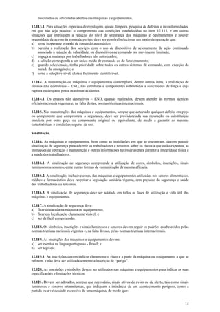 14 
basculadas ou articuladas abertas das máquinas e equipamentos. 
12.113.1. Para situações especiais de regulagem, ajuste, limpeza, pesquisa de defeitos e inconformidades, 
em que não seja possível o cumprimento das condições estabelecidas no item 12.113, e em outras 
situações que impliquem a redução do nível de segurança das máquinas e equipamentos e houver 
necessidade de acesso às zonas de perigo, deve ser possível selecionar um modo de operação que: 
a) torne inoperante o modo de comando automático; 
b) permita a realização dos serviços com o uso de dispositivo de acionamento de ação continuada 
associado à redução da velocidade, ou dispositivos de comando por movimento limitado; 
c) impeça a mudança por trabalhadores não autorizados; 
d) a seleção corresponda a um único modo de comando ou de funcionamento; 
e) quando selecionado, tenha prioridade sobre todos os outros sistemas de comando, com exceção da 
parada de emergência; e 
f) torne a seleção visível, clara e facilmente identificável. 
12.114. A manutenção de máquinas e equipamentos contemplará, dentre outros itens, a realização de 
ensaios não destrutivos – END, nas estruturas e componentes submetidos a solicitações de força e cuja 
ruptura ou desgaste possa ocasionar acidentes. 
12.114.1. Os ensaios não destrutivos – END, quando realizados, devem atender às normas técnicas 
oficiais nacionais vigentes e, na falta destas, normas técnicas internacionais. 
12.115. Nas manutenções das máquinas e equipamentos, sempre que detectado qualquer defeito em peça 
ou componente que comprometa a segurança, deve ser providenciada sua reparação ou substituição 
imediata por outra peça ou componente original ou equivalente, de modo a garantir as mesmas 
características e condições seguras de uso. 
Sinalização. 
12.116. As máquinas e equipamentos, bem como as instalações em que se encontram, devem possuir 
sinalização de segurança para advertir os trabalhadores e terceiros sobre os riscos a que estão expostos, as 
instruções de operação e manutenção e outras informações necessárias para garantir a integridade física e 
a saúde dos trabalhadores. 
12.116.1. A sinalização de segurança compreende a utilização de cores, símbolos, inscrições, sinais 
luminosos ou sonoros, entre outras formas de comunicação de mesma eficácia. 
12.116.2. A sinalização, inclusive cores, das máquinas e equipamentos utilizadas nos setores alimentícios, 
médico e farmacêutico deve respeitar a legislação sanitária vigente, sem prejuízo da segurança e saúde 
dos trabalhadores ou terceiros. 
12.116.3. A sinalização de segurança deve ser adotada em todas as fases de utilização e vida útil das 
máquinas e equipamentos. 
12.117. A sinalização de segurança deve: 
a) ficar destacada na máquina ou equipamento; 
b) ficar em localização claramente visível; e 
c) ser de fácil compreensão. 
12.118. Os símbolos, inscrições e sinais luminosos e sonoros devem seguir os padrões estabelecidos pelas 
normas técnicas nacionais vigentes e, na falta dessas, pelas normas técnicas internacionais. 
12.119. As inscrições das máquinas e equipamentos devem: 
a) ser escritas na língua portuguesa - Brasil; e 
b) ser legíveis. 
12.119.1. As inscrições devem indicar claramente o risco e a parte da máquina ou equipamento a que se 
referem, e não deve ser utilizada somente a inscrição de “perigo”. 
12.120. As inscrições e símbolos devem ser utilizados nas máquinas e equipamentos para indicar as suas 
especificações e limitações técnicas. 
12.121. Devem ser adotados, sempre que necessário, sinais ativos de aviso ou de alerta, tais como sinais 
luminosos e sonoros intermitentes, que indiquem a iminência de um acontecimento perigoso, como a 
partida ou a velocidade excessiva de uma máquina, de modo que: 
 