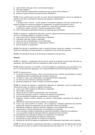 a) sejam emitidos antes que ocorra o acontecimento perigoso; 
b) não sejam ambíguos; 
c) sejam claramente compreendidos e distintos de todos os outros sinais utilizados; e 
d) possam ser inequivocamente reconhecidos pelos trabalhadores. 
12.122. Exceto quando houver previsão em outras Normas Regulamentadoras, devem ser adotadas as 
seguintes cores para a sinalização de segurança das máquinas e equipamentos: 
a) amarelo: 
1. proteções fixas e móveis – exceto quando os movimentos perigosos estiverem enclausurados na 
15 
própria carenagem ou estrutura da máquina ou equipamento, ou quando tecnicamente inviável; 
2. componentes mecânicos de retenção, dispositivos e outras partes destinadas à segurança; e 
3. gaiolas das escadas, corrimãos e sistemas de guarda-corpo e rodapé. 
b) azul: comunicação de paralisação e bloqueio de segurança para manutenção. 
12.123. As máquinas e equipamentos fabricados a partir da vigência desta Norma devem possuir em local 
visível as informações indeléveis, contendo no mínimo: 
a) razão social, CNPJ e endereço do fabricante ou importador; 
b) informação sobre tipo, modelo e capacidade; 
c) número de série ou identificação, e ano de fabricação; 
d) número de registro do fabricante ou importador no CREA; e 
e) peso da máquina ou equipamento. 
12.124. Para advertir os trabalhadores sobre os possíveis perigos, devem ser instalados, se necessários, 
dispositivos indicadores de leitura qualitativa ou quantitativa ou de controle de segurança. 
12.124.1. Os indicadores devem ser de fácil leitura e distinguíveis uns dos outros. 
Manuais. 
12.125. As máquinas e equipamentos devem possuir manual de instruções fornecido pelo fabricante ou 
importador, com informações relativas à segurança em todas as fases de utilização. 
12.126. Quando inexistente ou extraviado, o manual de máquinas ou equipamentos que apresentem riscos 
deve ser reconstituído pelo empregador, sob a responsabilidade de profissional legalmente habilitado. 
12.127. Os manuais devem: 
a) ser escritos na língua portuguesa - Brasil, com caracteres de tipo e tamanho que possibilitem a melhor 
legibilidade possível, acompanhado das ilustrações explicativas; 
b) ser objetivos, claros, sem ambiguidades e em linguagem de fácil compreensão; 
c) ter sinais ou avisos referentes à segurança realçados; e 
d) permanecer disponíveis a todos os usuários nos locais de trabalho. 
12.128. Os manuais das máquinas e equipamentos fabricados ou importados a partir da vigência desta 
Norma devem conter, no mínimo, as seguintes informações: 
a) razão social, CNPJ e endereço do fabricante ou importador; 
b) tipo, modelo e capacidade; 
c) número de série ou número de identificação e ano de fabricação; 
d) normas observadas para o projeto e construção da máquina ou equipamento; 
e) descrição detalhada da máquina ou equipamento e seus acessórios; 
f) diagramas, inclusive circuitos elétricos, em especial a representação esquemática das funções de 
segurança; 
g) definição da utilização prevista para a máquina ou equipamento; 
h) riscos a que estão expostos os usuários, com as respectivas avaliações quantitativas de emissões 
geradas pela máquina ou equipamento em sua capacidade máxima de utilização; 
i) definição das medidas de segurança existentes e daquelas a serem adotadas pelos usuários; 
j) especificações e limitações técnicas para a sua utilização com segurança; 
k) riscos que podem resultar de adulteração ou supressão de proteções e dispositivos de segurança; 
l) riscos que podem resultar de utilizações diferentes daquelas previstas no projeto; 
m) procedimentos para utilização da máquina ou equipamento com segurança; 
n) procedimentos e periodicidade para inspeções e manutenção; 
o) procedimentos a serem adotados em situações de emergência; 
p) indicação da vida útil da máquina ou equipamento e dos componentes relacionados com a segurança. 
12.129. No caso de máquinas e equipamentos fabricados ou importados antes da vigência desta Norma, 
os manuais devem conter, no mínimo, as informações previstas nas alíneas “b”, “e”, “f”, “g”, “i”, “j”, “k", 
 
