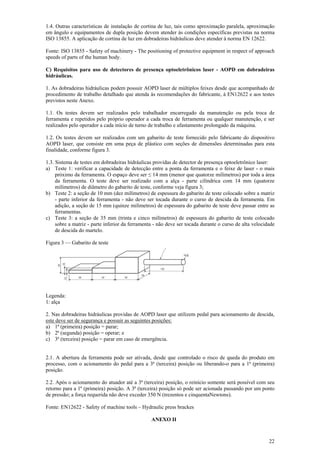 1.4. Outras características de instalação de cortina de luz, tais como aproximação paralela, aproximação 
em ângulo e equipamentos de dupla posição devem atender às condições específicas previstas na norma 
ISO 13855. A aplicação de cortina de luz em dobradeiras hidráulicas deve atender à norma EN 12622. 
Fonte: ISO 13855 - Safety of machinery - The positioning of protective equipment in respect of approach 
speeds of parts of the human body. 
C) Requisitos para uso de detectores de presença optoeletrônicos laser - AOPD em dobradeiras 
hidráulicas. 
1. As dobradeiras hidráulicas podem possuir AOPD laser de múltiplos feixes desde que acompanhado de 
procedimento de trabalho detalhado que atenda às recomendações do fabricante, à EN12622 e aos testes 
previstos neste Anexo. 
1.1. Os testes devem ser realizados pelo trabalhador encarregado da manutenção ou pela troca de 
ferramenta e repetidos pelo próprio operador a cada troca de ferramenta ou qualquer manutenção, e ser 
realizados pelo operador a cada início de turno de trabalho e afastamento prolongado da máquina. 
1.2. Os testes devem ser realizados com um gabarito de teste fornecido pelo fabricante do dispositivo 
AOPD laser, que consiste em uma peça de plástico com seções de dimensões determinadas para esta 
finalidade, conforme figura 3. 
1.3. Sistema de testes em dobradeiras hidráulicas providas de detector de presença optoeletrônico laser: 
a) Teste 1: verificar a capacidade de detecção entre a ponta da ferramenta e o feixe de laser - o mais 
próximo da ferramenta. O espaço deve ser ≤ 14 mm (menor que quatorze milímetros) por toda a área 
da ferramenta. O teste deve ser realizado com a alça - parte cilíndrica com 14 mm (quatorze 
milímetros) de diâmetro do gabarito de teste, conforme veja figura 3; 
b) Teste 2: a seção de 10 mm (dez milímetros) de espessura do gabarito de teste colocado sobre a matriz 
- parte inferior da ferramenta - não deve ser tocada durante o curso de descida da ferramenta. Em 
adição, a seção de 15 mm (quinze milímetros) de espessura do gabarito de teste deve passar entre as 
ferramentas. 
c) Teste 3: a seção de 35 mm (trinta e cinco milímetros) de espessura do gabarito de teste colocado 
sobre a matriz - parte inferior da ferramenta - não deve ser tocada durante o curso de alta velocidade 
de descida do martelo. 
22 
Figura 3 — Gabarito de teste 
Legenda: 
1: alça 
2. Nas dobradeiras hidráulicas providas de AOPD laser que utilizem pedal para acionamento de descida, 
este deve ser de segurança e possuir as seguintes posições: 
a) 1ª (primeira) posição = parar; 
b) 2ª (segunda) posição = operar; e 
c) 3ª (terceira) posição = parar em caso de emergência. 
2.1. A abertura da ferramenta pode ser ativada, desde que controlado o risco de queda do produto em 
processo, com o acionamento do pedal para a 3ª (terceira) posição ou liberando-o para a 1ª (primeira) 
posição. 
2.2. Após o acionamento do atuador até a 3ª (terceira) posição, o reinício somente será possível com seu 
retorno para a 1ª (primeira) posição. A 3ª (terceira) posição só pode ser acionada passando por um ponto 
de pressão; a força requerida não deve exceder 350 N (trezentos e cinquentaNewtons). 
Fonte: EN12622 - Safety of machine tools – Hydraulic press brackes 
ANEXO II 
 