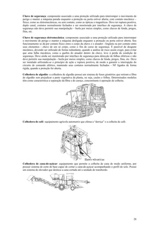 Chave de segurança: componente associado a uma proteção utilizado para interromper o movimento de 
perigo e manter a máquina parada enquanto a proteção ou porta estiver aberta, com contato mecânico – 
físico, como as eletromecânicas, ou sem contato, como as ópticas e magnéticas. Deve ter ruptura positiva, 
duplo canal, contatos normalmente fechados e ser monitorada por interface de segurança. A chave de 
segurança não deve permitir sua manipulação – burla por meios simples, como chaves de fenda, pregos, 
fitas, etc. 
Chave de segurança eletromecânica: componente associado a uma proteção utilizado para interromper 
o movimento de perigo e manter a máquina desligada enquanto a proteção ou porta estiver aberta. Seu 
funcionamento se dá por contato físico entre o corpo da chave e o atuador - lingüeta ou por contato entre 
seus elementos - chave de um só corpo, como o fim de curso de segurança. É passível de desgaste 
mecânico, devendo ser utilizado de forma redundante, quando a análise de risco assim exigir, para evitar 
que uma falha mecânica, como a quebra do atuador dentro da chave, leve à perda da condição de 
segurança. Deve ainda ser monitorado por interface de segurança para detecção de falhas elétricas e não 
deve permitir sua manipulação - burla por meios simples, como chaves de fenda, pregos, fitas, etc. Deve 
ser instalado utilizando-se o princípio de ação e ruptura positiva, de modo a garantir a interrupção do 
circuito de comando elétrico, mantendo seus contatos normalmente fechados - NF ligados de forma 
rígida, quando a proteção for aberta. 
Colhedora de algodão: a colhedora de algodão possui um sistema de fusos giratórios que retiram a fibra 
do algodão sem prejudicar a parte vegetativa da planta, ou seja, caules e folhas. Determinados modelos 
têm como característica a separação da fibra e do caroço, concomitante à operação de colheita. 
28 
Colhedora de café: equipamento agrícola automotriz que efetua a “derriça” e a colheita de café. 
Colhedora de cana-de-açúcar: equipamento que permite a colheita de cana de modo uniforme, por 
possuir sistema de corte de base capaz de cortar a cana-de-açúcar acompanhando o perfil do solo. Possui 
um sistema de elevador que desloca a cana cortada até a unidade de transbordo. 
 