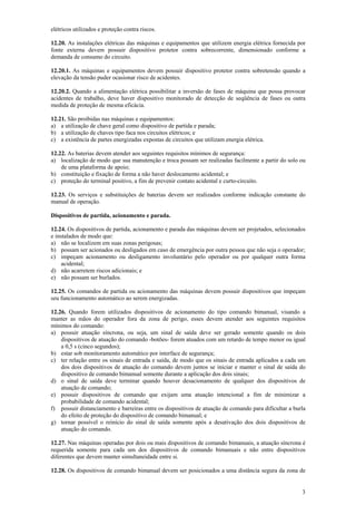 elétricos utilizados e proteção contra riscos. 
12.20. As instalações elétricas das máquinas e equipamentos que utilizem energia elétrica fornecida por 
fonte externa devem possuir dispositivo protetor contra sobrecorrente, dimensionado conforme a 
demanda de consumo do circuito. 
12.20.1. As máquinas e equipamentos devem possuir dispositivo protetor contra sobretensão quando a 
elevação da tensão puder ocasionar risco de acidentes. 
12.20.2. Quando a alimentação elétrica possibilitar a inversão de fases de máquina que possa provocar 
acidentes de trabalho, deve haver dispositivo monitorado de detecção de seqüência de fases ou outra 
medida de proteção de mesma eficácia. 
12.21. São proibidas nas máquinas e equipamentos: 
a) a utilização de chave geral como dispositivo de partida e parada; 
b) a utilização de chaves tipo faca nos circuitos elétricos; e 
c) a existência de partes energizadas expostas de circuitos que utilizam energia elétrica. 
12.22. As baterias devem atender aos seguintes requisitos mínimos de segurança: 
a) localização de modo que sua manutenção e troca possam ser realizadas facilmente a partir do solo ou 
3 
de uma plataforma de apoio; 
b) constituição e fixação de forma a não haver deslocamento acidental; e 
c) proteção do terminal positivo, a fim de prevenir contato acidental e curto-circuito. 
12.23. Os serviços e substituições de baterias devem ser realizados conforme indicação constante do 
manual de operação. 
Dispositivos de partida, acionamento e parada. 
12.24. Os dispositivos de partida, acionamento e parada das máquinas devem ser projetados, selecionados 
e instalados de modo que: 
a) não se localizem em suas zonas perigosas; 
b) possam ser acionados ou desligados em caso de emergência por outra pessoa que não seja o operador; 
c) impeçam acionamento ou desligamento involuntário pelo operador ou por qualquer outra forma 
acidental; 
d) não acarretem riscos adicionais; e 
e) não possam ser burlados. 
12.25. Os comandos de partida ou acionamento das máquinas devem possuir dispositivos que impeçam 
seu funcionamento automático ao serem energizadas. 
12.26. Quando forem utilizados dispositivos de acionamento do tipo comando bimanual, visando a 
manter as mãos do operador fora da zona de perigo, esses devem atender aos seguintes requisitos 
mínimos do comando: 
a) possuir atuação síncrona, ou seja, um sinal de saída deve ser gerado somente quando os dois 
dispositivos de atuação do comando -botões- forem atuados com um retardo de tempo menor ou igual 
a 0,5 s (cinco segundos); 
b) estar sob monitoramento automático por interface de segurança; 
c) ter relação entre os sinais de entrada e saída, de modo que os sinais de entrada aplicados a cada um 
dos dois dispositivos de atuação do comando devem juntos se iniciar e manter o sinal de saída do 
dispositivo de comando bimanual somente durante a aplicação dos dois sinais; 
d) o sinal de saída deve terminar quando houver desacionamento de qualquer dos dispositivos de 
atuação de comando; 
e) possuir dispositivos de comando que exijam uma atuação intencional a fim de minimizar a 
probabilidade de comando acidental; 
f) possuir distanciamento e barreiras entre os dispositivos de atuação de comando para dificultar a burla 
do efeito de proteção do dispositivo de comando bimanual; e 
g) tornar possível o reinício do sinal de saída somente após a desativação dos dois dispositivos de 
atuação do comando. 
12.27. Nas máquinas operadas por dois ou mais dispositivos de comando bimanuais, a atuação síncrona é 
requerida somente para cada um dos dispositivos de comando bimanuais e não entre dispositivos 
diferentes que devem manter simultaneidade entre si. 
12.28. Os dispositivos de comando bimanual devem ser posicionados a uma distância segura da zona de 
 