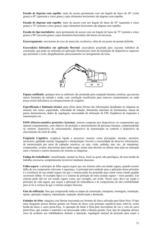 Escada de degraus com espelho: meio de acesso permanente com um ângulo de lance de 20° (vinte 
graus) a 45° (quarenta e cinco graus), cujos elementos horizontais são degraus com espelho. 
Escada de degraus sem espelho: meio de acesso com um ângulo de lance de 45° (quarenta e cinco 
graus) a 75° (setenta e cinco graus), cujos elementos horizontais são degraus sem espelho. 
Escada do tipo marinheiro: meio permanente de acesso com um ângulo de lance de 75° (setenta e cinco 
graus) a 90° (noventa graus), cujos elementos horizontais são barras ou travessas. 
Escorregamento: movimento do eixo de manivela, excêntrico, além de um ponto de parada definido. 
Escavadeira hidráulica em aplicação florestal: escavadeira projetada para executar trabalhos de 
construção, que pode ser utilizada em aplicação florestal por meio da instalação de dispositivos especiais 
que permitam o corte, desgalhamento, processamento ou carregamento de toras. 
Espaço confinado: qualquer área ou ambiente não projetado para ocupação humana contínua, que possua 
meios limitados de entrada e saída, com ventilação insuficiente para remover contaminantes ou onde 
possa existir deficiência ou enriquecimento de oxigênio. 
Especificação e limitação técnica: para efeito desta Norma são informações detalhadas na máquina ou 
manual, tais como: capacidade, velocidade de rotação, dimensões máximas de ferramentas, massa de 
partes desmontáveis, dados de regulagem, necessidade de utilização de EPI, freqüência de inspeções e 
manutenções etc. 
ESPS (Electro-sensitive protective Systems): sistema composto por dispositivos ou componentes que 
operam conjuntamente, com objetivo de proteção e sensoriamento da presença humana, compreendendo 
no mínimo: dispositivo de sensoriamento, dispositivo de monitoração ou controle e dispositivo de 
chaveamento do sinal de saída. 
Exigência Cognitiva: exigência ligada a processos mentais como percepção, atenção, memória, 
raciocínio, agilidade mental, linguagem e interpretação. Envolve a necessidade de absorver informações, 
de memorização por meio da captação sensitiva, ou seja, visão, audição, tato, etc., de interpretar, 
compreender, avaliar, discriminar para então reagir, tomar uma decisão ou efetuar uma ação na interação 
entre o homem e outros elementos do sistema ou máquinas. 
Fadiga do trabalhador: manifestação, mental ou física, local ou geral, não patológica, de uma tensão de 
trabalho excessiva, completamente reversível mediante descanso. 
Falha segura: o princípio de falha segura requer que um sistema entre em estado seguro, quando ocorrer 
falha de um componente relevante à segurança. A principal pré-condição para a aplicação desse princípio 
é a existência de um estado seguro em que o sistema pode ser projetado para entrar nesse estado quando 
ocorrerem falhas. O exemplo típico é o sistema de proteção de trens (estado seguro = trem parado). Um 
sistema pode não ter um estado seguro como, por exemplo, um avião. Nesse caso, deve ser usado o 
princípio de vida segura, que requer a aplicação de redundância e de componentes de alta confiabilidade 
para se ter a certeza de que o sistema sempre funcione. 
Fase de utilização: fase que compreende todas as etapas de construção, transporte, montagem, instalação, 
ajuste, operação, limpeza, manutenção, inspeção, desativação e desmonte. 
Fatiador de frios: máquina com lâmina tracionada em formato de disco utilizada para fatiar frios. O tipo 
mais frequente possui lâmina girante em forma de disco com proteção regulável para cobri-la, como 
borda do disco e carro porta-frios. A operação de fatiar é feita pelo movimento de vai e vem do carro 
porta-frios, que conduz o material a ser processado sobre a lâmina girante. Esse tipo de máquina oferece 
risco de acidente aos trabalhadores durante a operação, regulagem manual da proteção para expor a 
31 
 
