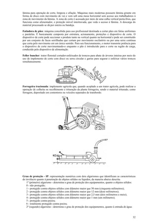 lâmina para operação de corte, limpeza e afiação. Máquinas mais modernas possuem lâmina girante em 
forma de disco com movimento de vai e vem sob uma mesa horizontal sem acesso aos trabalhadores à 
zona de movimento da lâmina. A zona de corte é acessada por meio de uma calha vertical porta-frios, que 
funciona como alimentador, e proteção móvel intertravada, que veda o acesso à lâmina. A descarga do 
material processado se dá por esteira ou bandeja. 
Fatiadora de pães: máquina concebida para uso profissional destinada a cortar pães em fatias uniformes 
e paralelas. É basicamente composta por estrutura, acionamento, proteções e dispositivo de corte. O 
dispositivo de corte pode seccionar o produto tanto na vertical quanto na horizontal e pode ser constituído 
por um conjunto de facas serrilhadas que cortam por movimento oscilatório ou por uma serra contínua 
que corta pelo movimento em um único sentido. Para seu funcionamento, o motor transmite potência para 
o dispositivo de corte movimentando-o enquanto o pão é introduzido para o corte na região de carga, 
conduzido pelo dispositivo de alimentação. 
Feller buncher: trator florestal cortador-enfeixador de troncos para abate de árvores inteiras por meio do 
uso de implemento de corte com disco ou serra circular e garras para segurar e enfeixar vários troncos 
simultaneamente. 
Forrageira tracionada: implemento agrícola que, quando acoplado a um trator agrícola, pode realizar a 
operação de colheita ou recolhimento e trituração da planta forrageira, sendo o material triturado, como 
forragem, depositado em contentores ou veículos separados de transbordo. 
Grau de proteção - IP: representação numérica com dois algarismos que identificam as características 
do invólucro quanto à penetração de objetos sólidos ou líquidos, da maneira abaixo descrita. 
32 
1º (primeiro) algarismo - determina o grau de proteção dos equipamentos, quanto a objetos sólidos: 
0 - não protegido; 
1 - protegido contra objetos sólidos com diâmetro maior que 50 mm (cinquenta milímetros); 
2 - protegido contra objetos sólidos com diâmetro maior que 12 mm (doze milímetros); 
3 - protegido contra objetos sólidos com diâmetro maior que 2,5 mm (dois milímetros e meio); 
4 - protegido contra objetos sólidos com diâmetro maior que 1 mm (um milímetro); 
5 - protegido contra poeira; 
6 - totalmente protegido contra poeira; 
2º (segundo) algarismo - determina o grau de proteção dos equipamentos, quanto à entrada de água: 
 