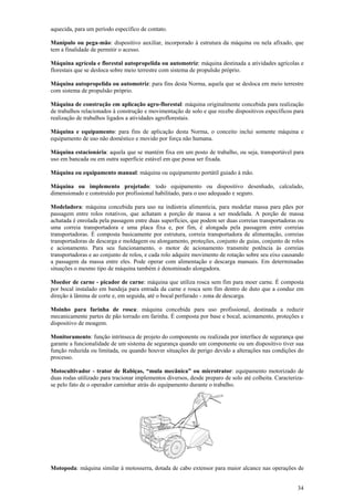 aquecida, para um período específico de contato. 
Manípulo ou pega-mão: dispositivo auxiliar, incorporado à estrutura da máquina ou nela afixado, que 
tem a finalidade de permitir o acesso. 
Máquina agrícola e florestal autopropelida ou automotriz: máquina destinada a atividades agrícolas e 
florestais que se desloca sobre meio terrestre com sistema de propulsão próprio. 
Máquina autopropelida ou automotriz: para fins desta Norma, aquela que se desloca em meio terrestre 
com sistema de propulsão próprio. 
Máquina de construção em aplicação agro-florestal: máquina originalmente concebida para realização 
de trabalhos relacionados à construção e movimentação de solo e que recebe dispositivos específicos para 
realização de trabalhos ligados a atividades agroflorestais. 
Máquina e equipamento: para fins de aplicação desta Norma, o conceito inclui somente máquina e 
equipamento de uso não doméstico e movido por força não humana. 
Máquina estacionária: aquela que se mantém fixa em um posto de trabalho, ou seja, transportável para 
uso em bancada ou em outra superfície estável em que possa ser fixada. 
Máquina ou equipamento manual: máquina ou equipamento portátil guiado à mão. 
Máquina ou implemento projetado: todo equipamento ou dispositivo desenhado, calculado, 
dimensionado e construído por profissional habilitado, para o uso adequado e seguro. 
Modeladora: máquina concebida para uso na indústria alimentícia, para modelar massa para pães por 
passagem entre rolos rotativos, que achatam a porção de massa a ser modelada. A porção de massa 
achatada é enrolada pela passagem entre duas superfícies, que podem ser duas correias transportadoras ou 
uma correia transportadora e uma placa fixa e, por fim, é alongada pela passagem entre correias 
transportadoras. É composta basicamente por estrutura, correia transportadora de alimentação, correias 
transportadoras de descarga e moldagem ou alongamento, proteções, conjunto de guias, conjunto de rolos 
e acionamento. Para seu funcionamento, o motor de acionamento transmite potência às correias 
transportadoras e ao conjunto de rolos, e cada rolo adquire movimento de rotação sobre seu eixo causando 
a passagem da massa entre eles. Pode operar com alimentação e descarga manuais. Em determinadas 
situações o mesmo tipo de máquina também é denominado alongadora. 
Moedor de carne - picador de carne: máquina que utiliza rosca sem fim para moer carne. É composta 
por bocal instalado em bandeja para entrada da carne e rosca sem fim dentro de duto que a conduz em 
direção à lâmina de corte e, em seguida, até o bocal perfurado - zona de descarga. 
Moinho para farinha de rosca: máquina concebida para uso profissional, destinada a reduzir 
mecanicamente partes de pão torrado em farinha. É composta por base e bocal, acionamento, proteções e 
dispositivo de moagem. 
Monitoramento: função intrínseca de projeto do componente ou realizada por interface de segurança que 
garante a funcionalidade de um sistema de segurança quando um componente ou um dispositivo tiver sua 
função reduzida ou limitada, ou quando houver situações de perigo devido a alterações nas condições do 
processo. 
Motocultivador - trator de Rabiças, “mula mecânica” ou microtrator: equipamento motorizado de 
duas rodas utilizado para tracionar implementos diversos, desde preparo de solo até colheita. Caracteriza-se 
pelo fato de o operador caminhar atrás do equipamento durante o trabalho. 
Motopoda: máquina similar à motosserra, dotada de cabo extensor para maior alcance nas operações de 
34 
 