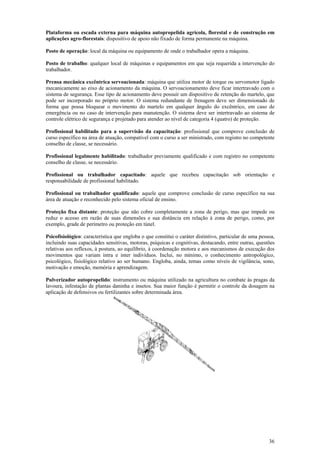 Plataforma ou escada externa para máquina autopropelida agrícola, florestal e de construção em 
aplicações agro-florestais: dispositivo de apoio não fixado de forma permanente na máquina. 
Posto de operação: local da máquina ou equipamento de onde o trabalhador opera a máquina. 
Posto de trabalho: qualquer local de máquinas e equipamentos em que seja requerida a intervenção do 
trabalhador. 
Prensa mecânica excêntrica servoacionada: máquina que utiliza motor de torque ou servomotor ligado 
mecanicamente ao eixo de acionamento da máquina. O servoacionamento deve ficar intertravado com o 
sistema de segurança. Esse tipo de acionamento deve possuir um dispositivo de retenção do martelo, que 
pode ser incorporado no próprio motor. O sistema redundante de frenagem deve ser dimensionado de 
forma que possa bloquear o movimento do martelo em qualquer ângulo do excêntrico, em caso de 
emergência ou no caso de intervenção para manutenção. O sistema deve ser intertravado ao sistema de 
controle elétrico de segurança e projetado para atender ao nível de categoria 4 (quatro) de proteção. 
Profissional habilitado para a supervisão da capacitação: profissional que comprove conclusão de 
curso específico na área de atuação, compatível com o curso a ser ministrado, com registro no competente 
conselho de classe, se necessário. 
Profissional legalmente habilitado: trabalhador previamente qualificado e com registro no competente 
conselho de classe, se necessário. 
Profissional ou trabalhador capacitado: aquele que recebeu capacitação sob orientação e 
responsabilidade de profissional habilitado. 
Profissional ou trabalhador qualificado: aquele que comprove conclusão de curso específico na sua 
área de atuação e reconhecido pelo sistema oficial de ensino. 
Proteção fixa distante: proteção que não cobre completamente a zona de perigo, mas que impede ou 
reduz o acesso em razão de suas dimensões e sua distância em relação à zona de perigo, como, por 
exemplo, grade de perímetro ou proteção em túnel. 
Psicofisiológico: característica que engloba o que constitui o caráter distintivo, particular de uma pessoa, 
incluindo suas capacidades sensitivas, motoras, psíquicas e cognitivas, destacando, entre outras, questões 
relativas aos reflexos, à postura, ao equilíbrio, à coordenação motora e aos mecanismos de execução dos 
movimentos que variam intra e inter indivíduos. Inclui, no mínimo, o conhecimento antropológico, 
psicológico, fisiológico relativo ao ser humano. Engloba, ainda, temas como níveis de vigilância, sono, 
motivação e emoção, memória e aprendizagem. 
Pulverizador autopropelido: instrumento ou máquina utilizado na agricultura no combate às pragas da 
lavoura, infestação de plantas daninha e insetos. Sua maior função é permitir o controle da dosagem na 
aplicação de defensivos ou fertilizantes sobre determinada área. 
36 
 