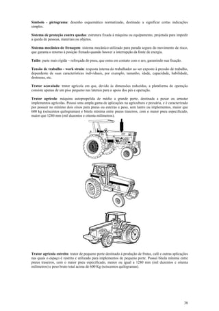 Símbolo - pictograma: desenho esquemático normatizado, destinado a significar certas indicações 
simples. 
Sistema de proteção contra quedas: estrutura fixada à máquina ou equipamento, projetada para impedir 
a queda de pessoas, materiais ou objetos. 
Sistema mecânico de frenagem: sistema mecânico utilizado para parada segura do movimento de risco, 
que garanta o retorno à posição frenado quando houver a interrupção da fonte de energia. 
Talão: parte mais rígida – reforçada do pneu, que entra em contato com o aro, garantindo sua fixação. 
Tensão de trabalho - work strain: resposta interna do trabalhador ao ser exposto à pressão de trabalho, 
dependente de suas características individuais, por exemplo, tamanho, idade, capacidade, habilidade, 
destrezas, etc. 
Trator acavalado: trator agrícola em que, devido às dimensões reduzidas, a plataforma de operação 
consiste apenas de um piso pequeno nas laterais para o apoio dos pés e operação. 
Trator agrícola: máquina autopropelida de médio a grande porte, destinada a puxar ou arrastar 
implementos agrícolas. Possui uma ampla gama de aplicações na agricultura e pecuária, e é caracterizado 
por possuir no mínimo dois eixos para pneus ou esteiras e peso, sem lastro ou implementos, maior que 
600 kg (seiscentos quilogramas) e bitola mínima entre pneus traseiros, com o maior pneu especificado, 
maior que 1280 mm (mil duzentos e oitenta milímetros). 
Trator agrícola estreito: trator de pequeno porte destinado à produção de frutas, café e outras aplicações 
nas quais o espaço é restrito e utilizado para implementos de pequeno porte. Possui bitola mínima entre 
pneus traseiros, com o maior pneu especificado, menor ou igual a 1280 mm (mil duzentos e oitenta 
milímetros) e peso bruto total acima de 600 Kg (seiscentos quilogramas). 
38 
 