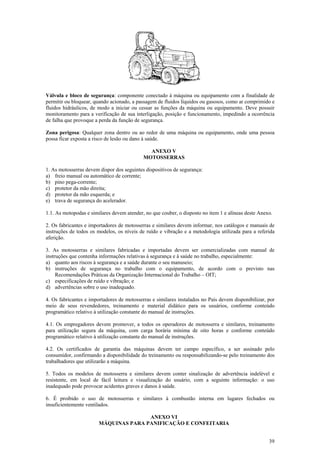 Válvula e bloco de segurança: componente conectado à máquina ou equipamento com a finalidade de 
permitir ou bloquear, quando acionado, a passagem de fluidos líquidos ou gasosos, como ar comprimido e 
fluidos hidráulicos, de modo a iniciar ou cessar as funções da máquina ou equipamento. Deve possuir 
monitoramento para a verificação de sua interligação, posição e funcionamento, impedindo a ocorrência 
de falha que provoque a perda da função de segurança. 
Zona perigosa: Qualquer zona dentro ou ao redor de uma máquina ou equipamento, onde uma pessoa 
possa ficar exposta a risco de lesão ou dano à saúde. 
39 
ANEXO V 
MOTOSSERRAS 
1. As motosserras devem dispor dos seguintes dispositivos de segurança: 
a) freio manual ou automático de corrente; 
b) pino pega-corrente; 
c) protetor da mão direita; 
d) protetor da mão esquerda; e 
e) trava de segurança do acelerador. 
1.1. As motopodas e similares devem atender, no que couber, o disposto no item 1 e alíneas deste Anexo. 
2. Os fabricantes e importadores de motosserras e similares devem informar, nos catálogos e manuais de 
instruções de todos os modelos, os níveis de ruído e vibração e a metodologia utilizada para a referida 
aferição. 
3. As motosserras e similares fabricadas e importadas devem ser comercializadas com manual de 
instruções que contenha informações relativas à segurança e à saúde no trabalho, especialmente: 
a) quanto aos riscos à segurança e a saúde durante o seu manuseio; 
b) instruções de segurança no trabalho com o equipamento, de acordo com o previsto nas 
Recomendações Práticas da Organização Internacional do Trabalho – OIT; 
c) especificações de ruído e vibração; e 
d) advertências sobre o uso inadequado. 
4. Os fabricantes e importadores de motosserras e similares instalados no País devem disponibilizar, por 
meio de seus revendedores, treinamento e material didático para os usuários, conforme conteúdo 
programático relativo à utilização constante do manual de instruções. 
4.1. Os empregadores devem promover, a todos os operadores de motosserra e similares, treinamento 
para utilização segura da máquina, com carga horária mínima de oito horas e conforme conteúdo 
programático relativo à utilização constante do manual de instruções. 
4.2. Os certificados de garantia das máquinas devem ter campo específico, a ser assinado pelo 
consumidor, confirmando a disponibilidade do treinamento ou responsabilizando-se pelo treinamento dos 
trabalhadores que utilizarão a máquina. 
5. Todos os modelos de motosserra e similares devem conter sinalização de advertência indelével e 
resistente, em local de fácil leitura e visualização do usuário, com a seguinte informação: o uso 
inadequado pode provocar acidentes graves e danos à saúde. 
6. É proibido o uso de motosserras e similares à combustão interna em lugares fechados ou 
insuficientemente ventilados. 
ANEXO VI 
MÁQUINAS PARA PANIFICAÇÃO E CONFEITARIA 
 
