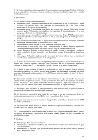 1. Este Anexo estabelece requisitos específicos de segurança para máquinas de panificação e confeitaria, 
a saber: amassadeiras, batedeiras, cilindros, modeladoras, laminadoras, fatiadoras para pães e moinho 
para farinha de rosca. 
2. Amassadeiras: 
2.1 Para aplicação deste Anexo consideram-se: 
a) amassadeiras classe 1: amassadeiras cujas bacias têm volume maior do que 5l (cinco litros) e menor 
ou igual a 90l (noventa litros) com capacidade de alimentação de até 25 kg (vinte e cinco 
quilogramas) de farinha por ciclo de trabalho; 
b) amassadeiras classe 2: amassadeiras cujas bacias têm volume maior do que 90l (noventa litros) e 
menor ou igual a 270l (duzentos e setenta litros) com capacidade de alimentação de até 100 kg (cem 
quilogramas) de farinha por ciclo de trabalho; 
c) amassadeiras classe 3: amassadeiras cujas bacias têm volume maior do que 270l (duzentos e setenta 
litros) com capacidade de alimentação de mais de 100 kg (cem quilogramas) de farinha por ciclo de 
trabalho; 
d) bacia: recipiente destinado a receber os ingredientes que se transformam em massa após misturados 
40 
pelo batedor, podendo também ser denominado tacho e cuba; 
e) volume da bacia: volume máximo da bacia, usualmente medido em litros; 
f) zonas perigosas da bacia: região entre a bacia e outros elementos da máquina, inclusive sua estrutura 
e seus sistemas de movimentação, que possam oferecer riscos ao operador ou a terceiros; 
g) batedor: dispositivo destinado a, por movimento de rotação, misturar os ingredientes e produzir a 
massa, podendo ter diversas geometrias e ser denominado, no caso de amassadeiras, de garfo ou 
braço; 
h) zona perigosa do batedor: região na qual o movimento do batedor oferece risco ao trabalhador, 
podendo o risco ser de aprisionamento ou de esmagamento. 
2.2. O acesso à zona do batedor deve ser impedido por meio de proteção móvel intertravada por, no 
mínimo, uma chave de segurança com duplo canal, monitorada por relé de segurança - duplo canal, 
conforme os itens 12.38 a 12.55 e seus subitens e quadro I, do item A, do Anexo I desta Norma. 
2.3. O acesso às zonas perigosas da bacia deve ser impedido por meio de proteções fixas ou proteções 
móveis intertravadas por, no mínimo, uma chave de segurança com duplo canal, monitorada por relé de 
segurança - duplo canal, conforme os itens 12.38 a 12.55 e seus subitens e quadro I do item A do Anexo I 
desta Norma. 
2.4. Caso sejam utilizadas chaves de segurança eletromecânicas, ou seja, com atuador mecânico, no 
intertravamento das proteções móveis, devem ser instaladas duas chaves de segurança com ruptura 
positiva por proteção - porta, ambas monitoradas por relé de segurança - duplo canal conforme os itens 
12.38 a 12.55 e seus subitens desta Norma, atendendo ainda requisitos de higiene e vibração. 
2.5. O acesso à zona do batedor e zonas perigosas da bacia somente deve ser possível quando o 
movimento do batedor e da bacia tenha cessado totalmente. 
2.6. Os dispositivos responsáveis pela parada do movimento e por seu monitoramento devem ser 
confiáveis e seguros, conforme os itens 12.38 a 12.55 e seus subitens desta Norma. 
2.7. Quando a máquina não possuir sistema de frenagem, deve ser atendido o disposto no item 12.44, 
alínea “b”, desta Norma. 
2.8. As amassadeiras devem possuir, no mínimo, dois botões de parada de emergência, conforme itens 
12.56 a 12.63 e seus subitens desta Norma. 
2.9. O circuito elétrico do comando da partida e parada do motor elétrico das amassadeiras deve possuir, 
no mínimo, dois contatores com contatos positivamente guiados, ligados em série, monitorados por 
interface de segurança. 
3. Batedeiras 
3.1. Para aplicação deste anexo consideram-se: 
a) batedeira classe 1: batedeiras cujas bacias têm volume maior do que 5l (cinco litros) e menor ou igual 
a 18l (dezoito litros); 
b) batedeira classe 2: batedeiras cujas bacias têm volume maior do que 18l (dezoito litros) e menor ou 
igual a 40l (quarenta litros); 
 