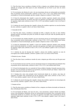 2.1. Para fins deste Anexo considera-se fatiador de bifes a máquina com múltiplas lâminas tracionadas 
utilizada em açougue para fatiar peças de carne introduzidas por um bocal ou por meio de esteira 
alimentadora. 
2.2. Os movimentos das lâminas de corte e de seus mecanismos devem ser enclausurados por proteções 
fixas ou proteções móveis intertravadas, conforme os itens 12.38 a 12.55 e seus subitens desta Norma, 
excetuando-se o bocal de alimentação, que deve atender o disposto no subitem 2.3 deste Anexo. 
2.3. O bocal de alimentação deve impedir o acesso dos membros superiores atuando como proteção 
móvel intertravada dotada de, no mínimo uma chave de segurança com duplo canal, monitorada por relé 
de segurança, duplo canal, conforme os itens 12.38 a 12.55 e seus subitens e quadro I, item A, do Anexo I 
desta Norma. 
2.4. A abertura da zona de descarga deve impedir o alcance dos membros superiores na zona das laminas 
de corte, conforme o e quadro I, item A, do Anexo I desta Norma. 
3. Amaciador de bife 
3.1. Para fins deste Anexo, considera-se amaciador de bifes a máquina com dois ou mais cilindros 
dentados paralelos tracionados que giram em sentido de rotação inversa por onde são passadas peças de 
bife pré-cortadas. 
3.2. Os movimentos dos cilindros dentados e de seus mecanismos devem ser enclausurados por proteções 
fixas ou proteções móveis intertravadas, conforme os itens 12.38 a 12.55 e seus subitens desta Norma, 
excetuando-se o bocal de alimentação, que deve atender o disposto no item 3.3 deste Anexo. 
3.3. O bocal de alimentação deve impedir o acesso dos membros superiores atuando como proteção 
móvel intertravada dotada de, no mínimo, uma chave de segurança com duplo canal, monitorada por relé 
de segurança, duplo canal, conforme os itens 12.38 a 12.55 e seus subitens e quadro I, item A, do Anexo I 
desta Norma. 
3.4. A abertura da zona de descarga deve impedir o alcance dos membros superiores na zona de 
convergência dos cilindros dentados, conforme o quadro I, item A, do Anexo I desta Norma. 
4. Moedor de carne - Picador 
4.1. Para fins deste Anexo considera-se moedor de carne a máquina que utiliza rosca sem fim para moer 
carne. 
4.2. Os movimentos da rosca sem fim e de seus mecanismos devem ser enclausurados por proteções fixas 
ou proteções móveis intertravadas, conforme os itens 12.38 a 12.55 e seus subitens desta Norma. 
4.3. O bocal de alimentação deve ser construído de forma solidária à bandeja, formando uma peça única, 
que deve servir de proteção em função de sua geometria, ou possuir proteção que impeça o ingresso dos 
membros superiores na zona da rosca sem fim. 
4.4. A bandeja deve atuar como proteção móvel intertravada dotada de, no mínimo, uma chave de 
segurança com duplo canal, monitorada por relé de segurança, duplo canal, conforme os itens 12.38 a 
12.55 e seus subitens e quadro I, item A, do Anexo I desta Norma. 
4.5. A abertura da zona de descarga deve impedir o alcance dos membros superiores na zona perigosa da 
rosca sem fim, conforme o quadro I, item A, do Anexo I desta Norma. 
5. Fatiador de frios 
5.1. Para fins deste anexo considera-se fatiador de frios a máquina com lâmina tracionada em formato de 
disco utilizada para fatiar frios. 
5.2. Os movimentos da lâmina, com risco de corte, e seus mecanismos, inclusive durante sua afiação, 
exceto a área destinada ao fatiamento, devem ser enclausurados por proteções fixas ou proteções móveis 
intertravadas dotadas de, no mínimo, uma chave de segurança com duplo canal, monitorada por relé de 
segurança, duplo canal, conforme os itens 12.38 a 12.55 e seus subitens e quadro I, item A, do Anexo I 
desta Norma. 
48 
ANEXO VIII 
 