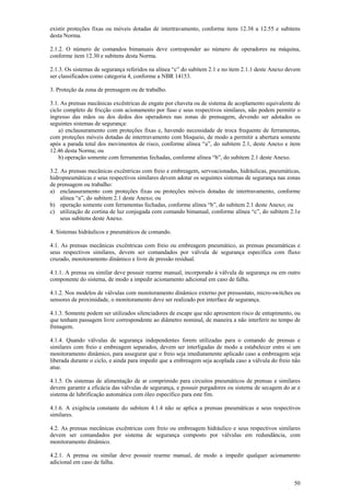 existir proteções fixas ou móveis dotadas de intertravamento, conforme itens 12.38 a 12.55 e subitens 
desta Norma. 
2.1.2. O número de comandos bimanuais deve corresponder ao número de operadores na máquina, 
conforme item 12.30 e subitens desta Norma. 
2.1.3. Os sistemas de segurança referidos na alínea “c” do subitem 2.1 e no item 2.1.1 deste Anexo devem 
ser classificados como categoria 4, conforme a NBR 14153. 
3. Proteção da zona de prensagem ou de trabalho. 
3.1. As prensas mecânicas excêntricas de engate por chaveta ou de sistema de acoplamento equivalente de 
ciclo completo de fricção com acionamento por fuso e seus respectivos similares, não podem permitir o 
ingresso das mãos ou dos dedos dos operadores nas zonas de prensagem, devendo ser adotados os 
seguintes sistemas de segurança: 
a) enclausuramento com proteções fixas e, havendo necessidade de troca frequente de ferramentas, 
com proteções móveis dotadas de intertravamento com bloqueio, de modo a permitir a abertura somente 
após a parada total dos movimentos de risco, conforme alínea “a”, do subitem 2.1, deste Anexo e item 
12.46 desta Norma; ou 
50 
b) operação somente com ferramentas fechadas, conforme alínea “b”, do subitem 2.1 deste Anexo. 
3.2. As prensas mecânicas excêntricas com freio e embreagem, servoacionadas, hidráulicas, pneumáticas, 
hidropneumáticas e seus respectivos similares devem adotar os seguintes sistemas de segurança nas zonas 
de prensagem ou trabalho: 
a) enclausuramento com proteções fixas ou proteções móveis dotadas de intertravamento, conforme 
alínea “a”, do subitem 2.1 deste Anexo; ou 
b) operação somente com ferramentas fechadas, conforme alínea “b”, do subitem 2.1 deste Anexo; ou 
c) utilização de cortina de luz conjugada com comando bimanual, conforme alínea “c”, do subitem 2.1e 
seus subitens deste Anexo. 
4. Sistemas hidráulicos e pneumáticos de comando. 
4.1. As prensas mecânicas excêntricas com freio ou embreagem pneumático, as prensas pneumáticas e 
seus respectivos similares, devem ser comandados por válvula de segurança específica com fluxo 
cruzado, monitoramento dinâmico e livre de pressão residual. 
4.1.1. A prensa ou similar deve possuir rearme manual, incorporado à válvula de segurança ou em outro 
componente do sistema, de modo a impedir acionamento adicional em caso de falha. 
4.1.2. Nos modelos de válvulas com monitoramento dinâmico externo por pressostato, micro-switches ou 
sensores de proximidade, o monitoramento deve ser realizado por interface de segurança. 
4.1.3. Somente podem ser utilizados silenciadores de escape que não apresentem risco de entupimento, ou 
que tenham passagem livre correspondente ao diâmetro nominal, de maneira a não interferir no tempo de 
frenagem. 
4.1.4. Quando válvulas de segurança independentes forem utilizadas para o comando de prensas e 
similares com freio e embreagem separados, devem ser interligadas de modo a estabelecer entre si um 
monitoramento dinâmico, para assegurar que o freio seja imediatamente aplicado caso a embreagem seja 
liberada durante o ciclo, e ainda para impedir que a embreagem seja acoplada caso a válvula do freio não 
atue. 
4.1.5. Os sistemas de alimentação de ar comprimido para circuitos pneumáticos de prensas e similares 
devem garantir a eficácia das válvulas de segurança, e possuir purgadores ou sistema de secagem do ar e 
sistema de lubrificação automática com óleo específico para este fim. 
4.1.6. A exigência constante do subitem 4.1.4 não se aplica a prensas pneumáticas e seus respectivos 
similares. 
4.2. As prensas mecânicas excêntricas com freio ou embreagem hidráulico e seus respectivos similares 
devem ser comandados por sistema de segurança composto por válvulas em redundância, com 
monitoramento dinâmico. 
4.2.1. A prensa ou similar deve possuir rearme manual, de modo a impedir qualquer acionamento 
adicional em caso de falha. 
 