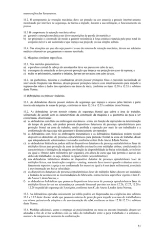 manutenções das ferramentas. 
11.2. O componente de retenção mecânica deve ser pintado na cor amarela e possuir intertravamento 
monitorado por interface de segurança, de forma a impedir, durante a sua utilização, o funcionamento da 
prensa. 
11.3 O componente de retenção mecânica deve: 
a) garantir a retenção mecânica nas diversas posições de parada do martelo; e 
b) ser projetado e construído de modo a garantir resistência à força estática exercida pelo peso total do 
53 
conjunto móvel a ser sustentado e que impeça sua projeção ou sua simples soltura. 
11.4. Nas situações em que não seja possível o uso do sistema de retenção mecânica, devem ser adotadas 
medidas alternativas que garantam o mesmo resultado. 
12. Máquinas similares específicas. 
12.1. Nos martelos pneumáticos: 
a) o parafuso central da cabeça do amortecedor deve ser preso com cabo de aço; 
b) o mangote de entrada de ar deve possuir proteção que impeça sua projeção em caso de ruptura; e 
c) todos os prisioneiros, superior e inferior, devem ser travados com cabo de aço. 
12.2. As guilhotinas, tesouras e cisalhadoras devem possuir proteções fixas e, havendo necessidade de 
intervenção freqüente nas lâminas, devem possuir proteções móveis com intertravamento para impedir o 
ingresso das mãos e dedos dos operadores nas áreas de risco, conforme os itens 12.38 a 12.55 e subitens 
desta Norma. 
13 Dobradeiras ou prensas viradeiras. 
13.1. As dobradeiras devem possuir sistema de segurança que impeça o acesso pelas laterais e parte 
traseira da máquina às zonas de perigo, conforme os itens 12.38 a 12.55 e subitens desta Norma. 
13.2. As dobradeiras devem possuir sistema de segurança frontal que cubra a área de trabalho, 
selecionado de acordo com as características da construção da máquina e a geometria da peça a ser 
conformada, observando: 
a) as dobradeiras com freio ou embreagem mecânicos - cinta, em função da imprecisão na determinação 
do tempo de parada, não podem possuir dispositivos detectores de presença optoeletrônicos para 
proteção frontal na zona de trabalho, sendo proibida a operação por mais de um trabalhador e a 
conformação de peças que não garantam o distanciamento do operador; 
b) as dobradeiras com freio ou embreagem pneumáticos e as dobradeiras hidráulicas podem possuir 
dispositivos detectores de presença optoeletrônicos para proteção frontal na zona de trabalho, desde 
que adequadamente selecionados e instalados conforme o item B do Anexo I desta Norma; 
c) as dobradeiras hidráulicas podem utilizar dispositivos detectores de presença optoeletrônicos laser de 
múltiplos feixes para proteção da zona de trabalho em tarefas com múltiplas dobras, condicionada às 
características e limitações da máquina em função da disponibilidade de baixa velocidade, se inferior 
ou igual a 10mm/s (dez milímetros por segundo), em altura de curso que não permita o acesso dos 
dedos do trabalhador, ou seja, inferior ou igual a 6mm (seis milímetros); 
d) nas dobradeiras hidráulicas dotadas de dispositivo detector de presença optoeletrônico laser de 
múltiplos feixes, sua desativação completa – muting, somente deve ocorrer quando a abertura entre a 
ferramenta superior e a peça a ser conformada for menor ou igual a 6 mm (seis milímetros), associada 
à movimentação em baixa velocidade; 
e) os dispositivos detectores de presença optoeletrônicos laser de múltiplos feixes devem ser instalados 
e testados de acordo com as recomendações do fabricante, norma técnica específica vigente e item C, 
do Anexo I, desta Norma; e 
f) as dobradeiras hidráulicas que possuem dispositivos detectores de presença optoeletrônicos laser de 
múltiplos feixes devem ser acionadas por comando bimanual previsto nos itens 12.26, 12.27, 12.28 e 
12.29 ou pedal de segurança de 3 posições, conforme item C, do Anexo I, todos desta Norma; 
13.3. As dobradeiras operadas unicamente por robôs podem ser dispensadas das exigências dos subitens 
13.1 e 13.2 deste Anexo, desde que possuam sistema de proteção para impedir o acesso de trabalhadores 
em todo o perímetro da máquina e de movimentação do robô, conforme os itens 12.38 12.55 e subitens 
desta Norma. 
13.4. Medidas adicionais, como o emprego de posicionadores ou mesa ou encosto imantado, devem ser 
adotadas a fim de evitar acidentes com as mãos do trabalhador entre a peça trabalhada e a estrutura - 
avental - da máquina no momento da conformação. 
 