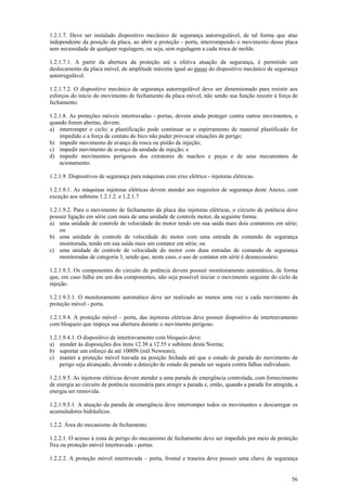 1.2.1.7. Deve ser instalado dispositivo mecânico de segurança autorregulável, de tal forma que atue 
independente da posição da placa, ao abrir a proteção - porta, interrompendo o movimento dessa placa 
sem necessidade de qualquer regulagem, ou seja, sem regulagem a cada troca de molde. 
1.2.1.7.1. A partir da abertura da proteção até a efetiva atuação da segurança, é permitido um 
deslocamento da placa móvel, de amplitude máxima igual ao passo do dispositivo mecânico de segurança 
autorregulável. 
1.2.1.7.2. O dispositivo mecânico de segurança autorregulável deve ser dimensionado para resistir aos 
esforços do início do movimento de fechamento da placa móvel, não sendo sua função resistir à força de 
fechamento. 
1.2.1.8. As proteções móveis intertravadas - portas, devem ainda proteger contra outros movimentos, e 
quando forem abertas, devem: 
a) interromper o ciclo; a plastificação pode continuar se o espirramento de material plastificado for 
56 
impedido e a força de contato do bico não puder provocar situações de perigo; 
b) impedir movimento de avanço da rosca ou pistão de injeção; 
c) impedir movimento de avanço da unidade de injeção; e 
d) impedir movimentos perigosos dos extratores de machos e peças e de seus mecanismos de 
acionamento. 
1.2.1.9. Dispositivos de segurança para máquinas com eixo elétrico - injetoras elétricas. 
1.2.1.9.1. As máquinas injetoras elétricas devem atender aos requisitos de segurança deste Anexo, com 
exceção aos subitens 1.2.1.2. e 1.2.1.7 
1.2.1.9.2. Para o movimento de fechamento da placa das injetoras elétricas, o circuito de potência deve 
possuir ligação em série com mais de uma unidade de controle motor, da seguinte forma: 
a) uma unidade de controle de velocidade do motor tendo em sua saída mais dois contatores em série; 
ou 
b) uma unidade de controle de velocidade do motor com uma entrada de comando de segurança 
monitorada, tendo em sua saída mais um contator em série; ou 
c) uma unidade de controle de velocidade do motor com duas entradas de comando de segurança 
monitoradas de categoria 3, sendo que, neste caso, o uso de contator em série é desnecessário. 
1.2.1.9.3. Os componentes do circuito de potência devem possuir monitoramento automático, de forma 
que, em caso falha em um dos componentes, não seja possível iniciar o movimento seguinte do ciclo de 
injeção. 
1.2.1.9.3.1. O monitoramento automático deve ser realizado ao menos uma vez a cada movimento da 
proteção móvel - porta. 
1.2.1.9.4. A proteção móvel – porta, das injetoras elétricas deve possuir dispositivo de intertravamento 
com bloqueio que impeça sua abertura durante o movimento perigoso. 
1.2.1.9.4.1. O dispositivo de intertravamento com bloqueio deve: 
a) atender às disposições dos itens 12.38 a 12.55 e subitens desta Norma; 
b) suportar um esforço de até 1000N (mil Newtons); 
c) manter a proteção móvel travada na posição fechada até que o estado de parada do movimento de 
perigo seja alcançado, devendo a detecção de estado de parada ser segura contra falhas individuais. 
1.2.1.9.5. As injetoras elétricas devem atender a uma parada de emergência controlada, com fornecimento 
de energia ao circuito de potência necessária para atingir a parada e, então, quando a parada for atingida, a 
energia ser removida. 
1.2.1.9.5.1. A atuação da parada de emergência deve interromper todos os movimentos e descarregar os 
acumuladores hidráulicos. 
1.2.2. Área do mecanismo de fechamento. 
1.2.2.1. O acesso à zona de perigo do mecanismo de fechamento deve ser impedido por meio de proteção 
fixa ou proteção móvel intertravada - portas. 
1.2.2.2. A proteção móvel intertravada – porta, frontal e traseira deve possuir uma chave de segurança 
 