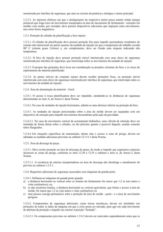 monitorada por interface de segurança, que atue no circuito de potência e desligue o motor principal. 
1.2.2.3. As injetoras elétricas em que o desligamento do respectivo motor possa manter retida energia 
potencial que traga risco de movimentos inesperados na área de mecanismo de fechamento - extração em 
moldes com molas, por exemplo, deve possuir dispositivos adicionais que impeçam estes movimentos, 
tais como freios magnéticos. 
1.2.3. Proteção do cilindro de plastificação e bico injetor. 
1.2.3.1. O cilindro de plastificação deve possuir proteção fixa para impedir queimaduras resultantes do 
contato não intencional em partes quentes da unidade de injeção em que a temperatura de trabalho exceda 
80º C (oitenta graus Celsius) e, em complemento, deve ser fixada uma etiqueta indicando alta 
temperatura. 
1.2.3.2. O bico de injeção deve possuir proteção móvel intertravada com uma chave de segurança 
monitorada por interface de segurança, que interrompa todos os movimentos da unidade de injeção. 
1.2.3.3. O projeto das proteções deve levar em consideração as posições extremas do bico e os riscos de 
espirramento de material plastificado. 
1.2.3.4. As partes móveis do conjunto injetor devem receber proteções fixas, ou proteção móvel 
intertravada com uma chave de segurança monitorada por interface de segurança, que interrompa todos os 
movimentos da unidade de injeção. 
1.2.4. Área da alimentação de material – Funil. 
1.2.4.1. O acesso à rosca plastificadora deve ser impedido, atendendo-se às distâncias de segurança 
determinadas no item A, do Anexo I, desta Norma. 
1.2.4.2. No caso de unidades de injeção horizontais, admite-se uma abertura inferior na proteção do bico. 
1.2.4.3. As unidades de injeção posicionadas sobre a área do molde devem ser equipadas com um 
dispositivo de retenção para impedir movimentos descendentes pela ação da gravidade. 
1.2.4.3.1. No caso de movimento vertical de acionamento hidráulico, uma válvula de retenção deve ser 
instalada de forma direta sobre o cilindro, ou tão próximo quanto o possível daquele, usando somente 
tubos flangeados. 
1.2.4.4 Em situações específicas de manutenção, dentre elas o acesso à zona de perigo, devem ser 
adotadas as medidas adicionais previstas no subitem 12.113.1 desta Norma. 
1.2.5. Área da descarga de peças. 
1.2.5.1. Deve existir proteção na área de descarga de peças, de modo a impedir que segmentos corporais 
alcancem as zonas de perigo, conforme os itens 12.38 a 12.55 e subitens e item A, do Anexo I, desta 
Norma. 
1.2.5.1.1. A existência de esteiras transportadoras na área de descarga não desobriga o atendimento do 
previsto no subitem 1.2.5.1. 
1.2.6. Requisitos adicionais de segurança associados com máquinas de grande porte. 
1.2.6.1. Definem-se máquinas de grande porte quando: 
a) a distância horizontal ou vertical entre os tirantes do fechamento for maior que 1,2 m (um metro e 
57 
vinte centímetros); ou, 
b) se não existirem tirantes, a distância horizontal ou vertical equivalente, que limita o acesso à área do 
molde, for maior que 1,2 m; (um metro e vinte centímetros) ou 
c) uma pessoa consiga permanecer entre a proteção da área do molde - porta - e a área de movimento 
perigoso. 
1.2.6.2. Componentes de segurança adicionais, como travas mecânicas, devem ser instalados nas 
proteções de todos os lados da máquina em que o ciclo possa ser iniciado, para agir em cada movimento 
de abertura da proteção e impedir seu retorno à posição “fechada”. 
1.2.6.2.1. Os componentes previstos no subitem 1.2.6.2 devem ser reativados separadamente antes que se 
 