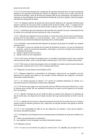 possa iniciar outro ciclo. 
1.2.6.2.2. O correto funcionamento dos componentes de segurança adicionais deve ser supervisionado por 
dispositivos de segurança monitorados por interface de segurança, ao menos uma vez para cada ciclo de 
movimento da proteção - porta, de tal forma que qualquer falha em tais componentes, seus dispositivos de 
segurança ou sua interligação seja automaticamente reconhecida, de forma a impedir o início de qualquer 
movimento de fechamento do molde. 
1.2.6.3. As máquinas injetoras de grande porte devem possuir dispositivos de segurança adicionais para 
detectar a presença de uma pessoa entre a proteção móvel da área do molde - porta - e a própria área do 
molde, ou detectar uma pessoa dentro da área do molde, conforme o item 12.42, alínea “c”, desta Norma. 
1.2.6.3.1. A posição da qual estes dispositivos são reativados deve permitir uma clara visualização da área 
do molde, com a utilização de meios auxiliares de visão, se necessário. 
1.2.6.3.2. Quando estes dispositivos forem acionados, o circuito de controle do movimento de fechamento 
da placa deve ser interrompido e, no caso de proteções – porta - com acionamento automático, o circuito 
de controle do movimento de fechamento da proteção deve ser interrompido. 
1.2.6.3.3 Quando a zona monitorada pelos dispositivos detectores de presença for invadida, um comando 
automático deve: 
a) interromper o circuito de comando do movimento de fechamento da placa e, no caso de utilização de 
proteções - portas de acionamento automático, interromper o circuito de comando do movimento de 
fechamento da proteção; 
b) impedir a injeção na área do molde; e 
c) impedir o início do ciclo subsequente. 
1.2.6.3.4. Pelo menos um botão de emergência deve ser instalado, em posição acessível, entre a proteção 
móvel da área do molde - porta e a área do molde, conforme itens 12.56 a 12.63 e subitens desta Norma. 
1.2.6.3.5. Pelo menos um botão de emergência deve ser instalado em posição acessível na parte interna da 
área do molde, conforme itens 12.56 a 12.63 e subitens desta Norma. 
1.2.7. Máquinas com movimento vertical da placa móvel. 
1.2.7.1. Máquinas hidráulicas ou pneumáticas de fechamento vertical devem ser equipadas com dois 
dispositivos de retenção, que podem ser, por exemplo, válvulas hidráulicas que impeçam o movimento 
descendente acidental da placa. 
1.2.7.1.1. As válvulas previstas no subitem 1.2.7.1 devem ser instaladas diretamente no cilindro, ou o 
mais próximo possível, utilizando-se somente tubos flangeados. 
1.2.7.2. No local em que a placa tiver uma dimensão maior que 800 mm (oitocentos milímetros) e o curso 
de abertura possa exceder 500 mm (quinhentos milímetros), ao menos um dos dispositivos de retenção 
deve ser mecânico. 
1.2.7.2.1. Quando a proteção da área do molde for aberta ou quando outro dispositivo de segurança da 
área do molde atuar, esse dispositivo de retenção mecânico deve agir automaticamente em todo o curso da 
placa. 
1.2.7.2.1.1. Quando não for possível a abertura da proteção móvel da área do molde antes que se atinja a 
posição máxima de abertura, permite-se que o dispositivo de retenção mecânico atue apenas no final do 
curso de abertura. 
1.2.7.2.1.2. Na eventualidade da falha de um dos dispositivos de retenção o outro deverá impedir o 
movimento descendente da placa. 
1.2.7.3. Os dispositivos de retenção devem ser automaticamente monitorados de modo que na falha de um 
deles: 
a) a falha seja automaticamente reconhecida; e 
b) seja impedido o início de qualquer movimento descendente da placa. 
1.2.8. Máquinas carrossel. 
1.2.8.1. O acesso aos movimentos de perigo do carrossel deve ser impedido por proteções fixas ou 
58 
 