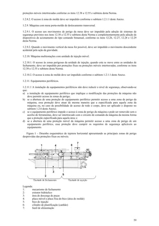 proteções móveis intertravadas conforme os itens 12.38 a 12.55 e subitens desta Norma. 
1.2.8.2. O acesso à zona do molde deve ser impedido conforme o subitem 1.2.1.1 deste Anexo. 
1.2.9. Máquina com mesa porta-molde de deslocamento transversal. 
1.2.9.1. O acesso aos movimentos de perigo da mesa deve ser impedido pela adoção de sistemas de 
segurança previstos nos itens 12.38 a 12.55 e subitens desta Norma e complementarmente pela adoção de 
dispositivos de acionamento do tipo comando bimanual, conforme os itens 12.26, 12.27, 12.28 e 12.29 
desta Norma. 
1.2.9.2. Quando o movimento vertical da mesa for possível, deve ser impedido o movimento descendente 
acidental pela ação da gravidade. 
1.2.10. Máquina multiestações com unidade de injeção móvel. 
1.2.10.1. O acesso às zonas perigosas da unidade de injeção, quando esta se move entre as unidades de 
fechamento, deve ser impedido por proteções fixas ou proteções móveis intertravadas, conforme os itens 
12.38 a 12.55 e subitens desta Norma. 
1.2.10.2. O acesso à zona do molde deve ser impedido conforme o subitem 1.2.1.1 deste Anexo. 
1.2.11. Equipamentos periféricos. 
1.2.11.1 A instalação de equipamentos periféricos não deve reduzir o nível de segurança, observando-se 
que: 
a) a instalação de equipamento periférico que implique a modificação das proteções da máquina não 
59 
deve permitir acesso às zonas de perigo; 
b) se a abertura de uma proteção do equipamento periférico permitir acesso a uma zona de perigo da 
máquina, essa proteção deve atuar da mesma maneira que a especificada para aquela zona da 
máquina ou, no caso de possibilidade de acesso de todo o corpo, deve ser aplicado o disposto no 
subitem 1.2.6 deste Anexo; 
c) se o equipamento periférico impede o acesso à zona de perigo da máquina e pode ser removido sem o 
auxílio de ferramentas, deve ser intertravado com o circuito de comando da máquina da mesma forma 
que a proteção especificada para aquela área; e 
d) se a abertura de uma proteção móvel da máquina permitir acesso a uma zona de perigo de um 
equipamento periférico, essa proteção deve cumprir os requisitos de segurança aplicáveis ao 
equipamento. 
Figura 1 – Desenho esquemático de injetora horizontal apresentando as principais zonas de perigo 
desprovidas das proteções fixas ou móveis. 
Legenda: 
1: mecanismo de fechamento 
2: extrator hidráulico 
3: área de descarga de peças 
4: placa móvel e placa fixa do bico (área do molde) 
5: bico de injeção 
6: cilindro de plastificação (canhão) 
7: funil de alimentação 
 