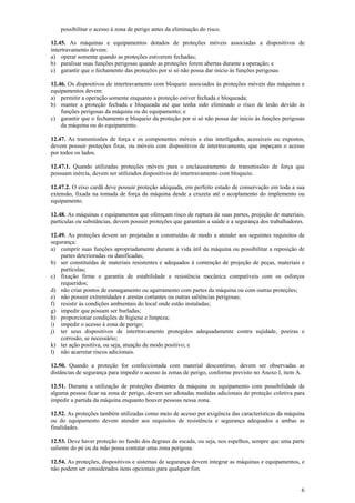 6 
possibilitar o acesso à zona de perigo antes da eliminação do risco. 
12.45. As máquinas e equipamentos dotados de proteções móveis associadas a dispositivos de 
intertravamento devem: 
a) operar somente quando as proteções estiverem fechadas; 
b) paralisar suas funções perigosas quando as proteções forem abertas durante a operação; e 
c) garantir que o fechamento das proteções por si só não possa dar inicio às funções perigosas 
12.46. Os dispositivos de intertravamento com bloqueio associados às proteções móveis das máquinas e 
equipamentos devem: 
a) permitir a operação somente enquanto a proteção estiver fechada e bloqueada; 
b) manter a proteção fechada e bloqueada até que tenha sido eliminado o risco de lesão devido às 
funções perigosas da máquina ou do equipamento; e 
c) garantir que o fechamento e bloqueio da proteção por si só não possa dar inicio às funções perigosas 
da máquina ou do equipamento. 
12.47. As transmissões de força e os componentes móveis a elas interligados, acessíveis ou expostos, 
devem possuir proteções fixas, ou móveis com dispositivos de intertravamento, que impeçam o acesso 
por todos os lados. 
12.47.1. Quando utilizadas proteções móveis para o enclausuramento de transmissões de força que 
possuam inércia, devem ser utilizados dispositivos de intertravamento com bloqueio. 
12.47.2. O eixo cardã deve possuir proteção adequada, em perfeito estado de conservação em toda a sua 
extensão, fixada na tomada de força da máquina desde a cruzeta até o acoplamento do implemento ou 
equipamento. 
12.48. As máquinas e equipamentos que ofereçam risco de ruptura de suas partes, projeção de materiais, 
partículas ou substâncias, devem possuir proteções que garantam a saúde e a segurança dos trabalhadores. 
12.49. As proteções devem ser projetadas e construídas de modo a atender aos seguintes requisitos de 
segurança: 
a) cumprir suas funções apropriadamente durante a vida útil da máquina ou possibilitar a reposição de 
partes deterioradas ou danificadas; 
b) ser constituídas de materiais resistentes e adequados à contenção de projeção de peças, materiais e 
partículas; 
c) fixação firme e garantia de estabilidade e resistência mecânica compatíveis com os esforços 
requeridos; 
d) não criar pontos de esmagamento ou agarramento com partes da máquina ou com outras proteções; 
e) não possuir extremidades e arestas cortantes ou outras saliências perigosas; 
f) resistir às condições ambientais do local onde estão instaladas; 
g) impedir que possam ser burladas; 
h) proporcionar condições de higiene e limpeza; 
i) impedir o acesso à zona de perigo; 
j) ter seus dispositivos de intertravamento protegidos adequadamente contra sujidade, poeiras e 
corrosão, se necessário; 
k) ter ação positiva, ou seja, atuação de modo positivo; e 
l) não acarretar riscos adicionais. 
12.50. Quando a proteção for confeccionada com material descontínuo, devem ser observadas as 
distâncias de segurança para impedir o acesso às zonas de perigo, conforme previsto no Anexo I, item A. 
12.51. Durante a utilização de proteções distantes da máquina ou equipamento com possibilidade de 
alguma pessoa ficar na zona de perigo, devem ser adotadas medidas adicionais de proteção coletiva para 
impedir a partida da máquina enquanto houver pessoas nessa zona. 
12.52. As proteções também utilizadas como meio de acesso por exigência das características da máquina 
ou do equipamento devem atender aos requisitos de resistência e segurança adequados a ambas as 
finalidades. 
12.53. Deve haver proteção no fundo dos degraus da escada, ou seja, nos espelhos, sempre que uma parte 
saliente do pé ou da mão possa contatar uma zona perigosa. 
12.54. As proteções, dispositivos e sistemas de segurança devem integrar as máquinas e equipamentos, e 
não podem ser considerados itens opcionais para qualquer fim. 
 