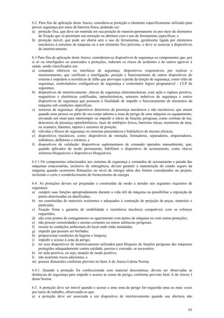 6.2. Para fins de aplicação deste Anexo, considera-se proteção o elemento especificamente utilizado para 
prover segurança por meio de barreira física, podendo ser: 
a) proteção fixa, que deve ser mantida em sua posição de maneira permanente ou por meio de elementos 
63 
de fixação que só permitam sua remoção ou abertura com o uso de ferramentas específicas; e 
b) proteção móvel, que pode ser aberta sem o uso de ferramentas, geralmente ligada por elementos 
mecânicos à estrutura da máquina ou a um elemento fixo próximo, e deve se associar a dispositivos 
de intertravamento. 
6.3 Para fins de aplicação deste Anexo, consideram-se dispositivos de segurança os componentes que, por 
si só ou interligados ou associados a proteções, reduzam os riscos de acidentes e de outros agravos à 
saúde, sendo classificados em: 
a) comandos elétricos ou interfaces de segurança: dispositivos responsáveis por realizar o 
monitoramento, que verificam a interligação, posição e funcionamento de outros dispositivos do 
sistema e impedem a ocorrência de falha que provoque a perda da função de segurança, como relés de 
segurança, controladores configuráveis de segurança e controlador lógico programável - CLP de 
segurança; 
b) dispositivos de intertravamento: chaves de segurança eletromecânicas, com ação e ruptura positiva, 
magnéticas e eletrônicas codificadas, optoeletrônicas, sensores indutivos de segurança e outros 
dispositivos de segurança que possuem a finalidade de impedir o funcionamento de elementos da 
máquina sob condições específicas; 
c) sensores de segurança: dispositivos detectores de presença mecânicos e não mecânicos, que atuam 
quando uma pessoa ou parte do seu corpo adentra a zona de perigo de uma máquina ou equipamento, 
enviando um sinal para interromper ou impedir o início de funções perigosas, como cortinas de luz, 
detectores de presença optoeletrônicos, laser de múltiplos feixes, barreiras óticas, monitores de área, 
ou scanners, batentes, tapetes e sensores de posição; 
d) válvulas e blocos de segurança ou sistemas pneumáticos e hidráulicos de mesma eficácia; 
e) dispositivos mecânicos, como: dispositivos de retenção, limitadores, separadores, empurradores, 
inibidores, defletores e retráteis; e 
f) dispositivos de validação: dispositivos suplementares de comando operados manualmente, que, 
quando aplicados de modo permanente, habilitam o dispositivo de acionamento, como chaves 
seletoras bloqueáveis e dispositivos bloqueáveis. 
6.3.1 Os componentes relacionados aos sistemas de segurança e comandos de acionamento e parada das 
máquinas estacionárias, inclusive de emergência, devem garantir a manutenção do estado seguro da 
máquina quando ocorrerem flutuações no nível de energia além dos limites considerados no projeto, 
incluindo o corte e restabelecimento do fornecimento de energia. 
6.4. As proteções devem ser projetadas e construídas de modo a atender aos seguintes requisitos de 
segurança: 
a) cumprir suas funções apropriadamente durante a vida útil da máquina ou possibilitar a reposição de 
partes deterioradas ou danificadas; 
b) ser constituídas de materiais resistentes e adequados à contenção de projeção de peças, materiais e 
partículas; 
c) fixação firme e garantia de estabilidade e resistência mecânica compatíveis com os esforços 
requeridos; 
d) não criar pontos de esmagamento ou agarramento com partes da máquina ou com outras proteções; 
e) não possuir extremidades e arestas cortantes ou outras saliências perigosas; 
f) resistir às condições ambientais do local onde estão instaladas; 
g) impedir que possam ser burladas; 
h) proporcionar condições de higiene e limpeza; 
i) impedir o acesso à zona de perigo; 
j) ter seus dispositivos de intertravamento utilizados para bloqueio de funções perigosas das máquinas 
protegidos adequadamente contra sujidade, poeiras e corrosão, se necessário; 
k) ter ação positiva, ou seja, atuação de modo positivo; 
l) não acarretar riscos adicionais; e 
m) possuir dimensões conforme previsto no Item A do Anexo I desta Norma. 
6.4.1. Quando a proteção for confeccionada com material descontínuo, devem ser observadas as 
distâncias de segurança para impedir o acesso às zonas de perigo, conforme previsto Item A do Anexo I 
desta Norma. 
6.5. A proteção deve ser móvel quando o acesso a uma zona de perigo for requerido uma ou mais vezes 
por turno de trabalho, observando-se que: 
a) a proteção deve ser associada a um dispositivo de intertravamento quando sua abertura não 
 