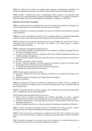 12.55. Em função do risco, poderá ser exigido projeto, diagrama ou representação esquemática dos 
sistemas de segurança de máquinas, com respectivas especificações técnicas em língua portuguesa. 
12.55.1. Quando a máquina não possuir a documentação técnica exigida, o seu proprietário deve 
constituí-la, sob a responsabilidade de profissional legalmente habilitado e com respectiva Anotação de 
Responsabilidade Técnica do Conselho Regional de Engenharia e Arquitetura – ART/CREA. 
Dispositivos de parada de emergência. 
12.56. As máquinas devem ser equipadas com um ou mais dispositivos de parada de emergência, por 
meio dos quais possam ser evitadas situações de perigo latentes e existentes. 
12.56.1. Os dispositivos de parada de emergência não devem ser utilizados como dispositivos de partida 
ou de acionamento. 
12.56.2. Excetuam-se da obrigação do subitem 12.56.1 as máquinas manuais, as máquinas autopropelidas 
e aquelas nas quais o dispositivo de parada de emergência não possibilita a redução do risco. 
12.57. Os dispositivos de parada de emergência devem ser posicionados em locais de fácil acesso e 
visualização pelos operadores em seus postos de trabalho e por outras pessoas, e mantidos 
permanentemente desobstruídos. 
12.58. Os dispositivos de parada de emergência devem: 
a) ser selecionados, montados e interconectados de forma a suportar as condições de operação previstas, 
7 
bem como as influências do meio; 
b) ser usados como medida auxiliar, não podendo ser alternativa a medidas adequadas de proteção ou a 
sistemas automáticos de segurança; 
c) possuir acionadores projetados para fácil atuação do operador ou outros que possam necessitar da sua 
utilização; 
d) prevalecer sobre todos os outros comandos; 
e) provocar a parada da operação ou processo perigoso em período de tempo tão reduzido quanto 
tecnicamente possível, sem provocar riscos suplementares; 
f) ser mantidos sob monitoramento por meio de sistemas de segurança; e 
g) ser mantidos em perfeito estado de funcionamento. 
12.59. A função parada de emergência não deve: 
a) prejudicar a eficiência de sistemas de segurança ou dispositivos com funções relacionadas com a 
segurança; 
b) prejudicar qualquer meio projetado para resgatar pessoas acidentadas; e 
c) gerar risco adicional. 
12.60. O acionamento do dispositivo de parada de emergência deve também resultar na retenção do 
acionador, de tal forma que quando a ação no acionador for descontinuada, este se mantenha retido até 
que seja desacionado. 
12.60.1. O desacionamento deve ser possível apenas como resultado de uma ação manual intencionada 
sobre o acionador, por meio de manobra apropriada; 
12. 61. Quando usados acionadores do tipo cabo, deve-se: 
a) utilizar chaves de parada de emergência que trabalhem tracionadas, de modo a cessarem 
automaticamente as funções perigosas da máquina em caso de ruptura ou afrouxamento dos cabos; 
b) considerar o deslocamento e a força aplicada nos acionadores, necessários para a atuação das chaves 
de parada de emergência; e 
c) obedecer à distância máxima entre as chaves de parada de emergência recomendada pelo fabricante. 
12.62. As chaves de parada de emergência devem ser localizadas de tal forma que todo o cabo de 
acionamento seja visível a partir da posição de desacionamento da parada de emergência. 
12.62.1. Se não for possível o cumprimento da exigência do item 12.62, deve-se garantir que, após a 
atuação e antes do desacionamento, a máquina ou equipamento seja inspecionado em toda a extensão do 
cabo. 
12.63. A parada de emergência deve exigir rearme, ou reset manual, a ser realizado somente após a 
correção do evento que motivou o acionamento da parada de emergência. 
 