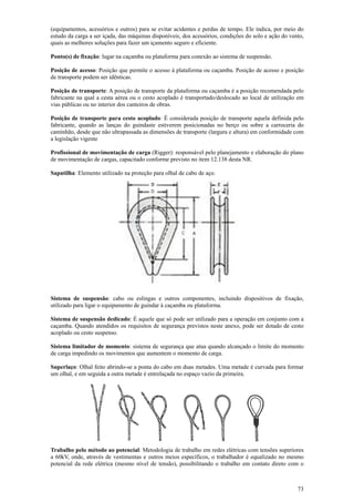 (equipamentos, acessórios e outros) para se evitar acidentes e perdas de tempo. Ele indica, por meio do 
estudo da carga a ser içada, das máquinas disponíveis, dos acessórios, condições do solo e ação do vento, 
quais as melhores soluções para fazer um içamento seguro e eficiente. 
Ponto(s) de fixação: lugar na caçamba ou plataforma para conexão ao sistema de suspensão. 
Posição de acesso: Posição que permite o acesso à plataforma ou caçamba. Posição de acesso e posição 
de transporte podem ser idênticas. 
Posição de transporte: A posição de transporte da plataforma ou caçamba é a posição recomendada pelo 
fabricante na qual a cesta aérea ou o cesto acoplado é transportado/deslocado ao local de utilização em 
vias públicas ou no interior dos canteiros de obras. 
Posição de transporte para cesto acoplado: É considerada posição de transporte aquela definida pelo 
fabricante, quando as lanças do guindaste estiverem posicionadas no berço ou sobre a carroceria do 
caminhão, desde que não ultrapassada as dimensões de transporte (largura e altura) em conformidade com 
a legislação vigente 
Profissional de movimentação de carga (Rigger): responsável pelo planejamento e elaboração do plano 
de movimentação de cargas, capacitado conforme previsto no item 12.138 desta NR. 
Sapatilha: Elemento utilizado na proteção para olhal de cabo de aço. 
Sistema de suspensão: cabo ou eslingas e outros componentes, incluindo dispositivos de fixação, 
utilizado para ligar o equipamento de guindar à caçamba ou plataforma. 
Sistema de suspensão dedicado: É aquele que só pode ser utilizado para a operação em conjunto com a 
caçamba. Quando atendidos os requisitos de segurança previstos neste anexo, pode ser dotado de cesto 
acoplado ou cesto suspenso. 
Sistema limitador de momento: sistema de segurança que atua quando alcançado o limite do momento 
de carga impedindo os movimentos que aumentem o momento de carga. 
Superlaço: Olhal feito abrindo-se a ponta do cabo em duas metades. Uma metade é curvada para formar 
um olhal, e em seguida a outra metade é entrelaçada no espaço vazio da primeira. 
Trabalho pelo método ao potencial: Metodologia de trabalho em redes elétricas com tensões superiores 
a 60kV, onde, através de vestimentas e outros meios específicos, o trabalhador é equalizado no mesmo 
potencial da rede elétrica (mesmo nível de tensão), possibilitando o trabalho em contato direto com o 
73 
 