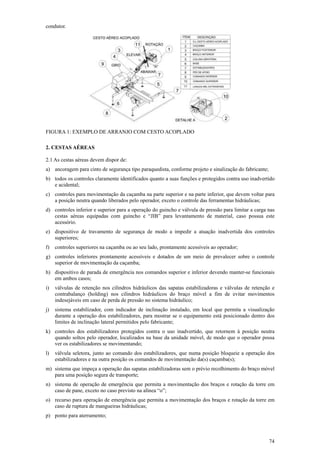 74 
condutor. 
FIGURA 1: EXEMPLO DE ARRANJO COM CESTO ACOPLADO 
2. CESTAS AÉREAS 
2.1 As cestas aéreas devem dispor de: 
a) ancoragem para cinto de segurança tipo paraquedista, conforme projeto e sinalização do fabricante; 
b) todos os controles claramente identificados quanto a suas funções e protegidos contra uso inadvertido 
e acidental; 
c) controles para movimentação da caçamba na parte superior e na parte inferior, que devem voltar para 
a posição neutra quando liberados pelo operador, exceto o controle das ferramentas hidráulicas; 
d) controles inferior e superior para a operação do guincho e válvula de pressão para limitar a carga nas 
cestas aéreas equipadas com guincho e “JIB” para levantamento de material, caso possua este 
acessório. 
e) dispositivo de travamento de segurança de modo a impedir a atuação inadvertida dos controles 
superiores; 
f) controles superiores na caçamba ou ao seu lado, prontamente acessíveis ao operador; 
g) controles inferiores prontamente acessíveis e dotados de um meio de prevalecer sobre o controle 
superior de movimentação da caçamba; 
h) dispositivo de parada de emergência nos comandos superior e inferior devendo manter-se funcionais 
em ambos casos; 
i) válvulas de retenção nos cilindros hidráulicos das sapatas estabilizadoras e válvulas de retenção e 
contrabalanço (holding) nos cilindros hidráulicos do braço móvel a fim de evitar movimentos 
indesejáveis em caso de perda de pressão no sistema hidráulico; 
j) sistema estabilizador, com indicador de inclinação instalado, em local que permita a visualização 
durante a operação dos estabilizadores, para mostrar se o equipamento está posicionado dentro dos 
limites de inclinação lateral permitidos pelo fabricante; 
k) controles dos estabilizadores protegidos contra o uso inadvertido, que retornem à posição neutra 
quando soltos pelo operador, localizados na base da unidade móvel, de modo que o operador possa 
ver os estabilizadores se movimentando; 
l) válvula seletora, junto ao comando dos estabilizadores, que numa posição bloqueie a operação dos 
estabilizadores e na outra posição os comandos de movimentação da(s) caçamba(s); 
m) sistema que impeça a operação das sapatas estabilizadoras sem o prévio recolhimento do braço móvel 
para uma posição segura de transporte; 
n) sistema de operação de emergência que permita a movimentação dos braços e rotação da torre em 
caso de pane, exceto no caso previsto na alínea “o”; 
o) recurso para operação de emergência que permita a movimentação dos braços e rotação da torre em 
caso de ruptura de mangueiras hidráulicas; 
p) ponto para aterramento; 
 