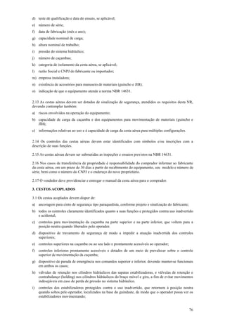 76 
d) teste de qualificação e data do ensaio, se aplicável; 
e) número de série; 
f) data de fabricação (mês e ano); 
g) capacidade nominal de carga; 
h) altura nominal de trabalho; 
i) pressão do sistema hidráulico; 
j) número de caçambas; 
k) categoria de isolamento da cesta aérea, se aplicável; 
l) razão Social e CNPJ do fabricante ou importador; 
m) empresa instaladora; 
n) existência de acessórios para manuseio de materiais (guincho e JIB); 
o) indicação de que o equipamento atende a norma NBR 14631. 
2.13 As cestas aéreas devem ser dotadas de sinalização de segurança, atendidos os requisitos desta NR, 
devendo contemplar também: 
a) riscos envolvidos na operação do equipamento; 
b) capacidade de carga da caçamba e dos equipamentos para movimentação de materiais (guincho e 
JIB); 
c) informações relativas ao uso e à capacidade de carga da cesta aérea para múltiplas configurações. 
2.14 Os controles das cestas aéreas devem estar identificados com símbolos e/ou inscrições com a 
descrição de suas funções. 
2.15 As cestas aéreas devem ser submetidas as inspeções e ensaios previstos na NBR 14631. 
2.16 Nos casos de transferência de propriedade é responsabilidade do comprador informar ao fabricante 
da cesta aérea, em um prazo de 30 dias a partir do recebimento do equipamento, seu modelo e número de 
série, bem como o número do CNPJ e o endereço do novo proprietário. 
2.17 O vendedor deve providenciar e entregar o manual da cesta aérea para o comprador. 
3. CESTOS ACOPLADOS 
3.1 Os cestos acoplados devem dispor de: 
a) ancoragem para cinto de segurança tipo paraquedista, conforme projeto e sinalização do fabricante; 
b) todos os controles claramente identificados quanto a suas funções e protegidos contra uso inadvertido 
e acidental; 
c) controles para movimentação da caçamba na parte superior e na parte inferior, que voltem para a 
posição neutra quando liberados pelo operador. 
d) dispositivo de travamento de segurança de modo a impedir a atuação inadvertida dos controles 
superiores; 
e) controles superiores na caçamba ou ao seu lado e prontamente acessíveis ao operador; 
f) controles inferiores prontamente acessíveis e dotados de um meio de prevalecer sobre o controle 
superior de movimentação da caçamba; 
g) dispositivo de parada de emergência nos comandos superior e inferior, devendo manter-se funcionais 
em ambos os casos; 
h) válvulas de retenção nos cilindros hidráulicos das sapatas estabilizadoras, e válvulas de retenção e 
contrabalanço (holding) nos cilindros hidráulicos do braço móvel e giro, a fim de evitar movimentos 
indesejáveis em caso de perda de pressão no sistema hidráulico. 
i) controles dos estabilizadores protegidos contra o uso inadvertido, que retornem à posição neutra 
quando soltos pelo operador, localizados na base do guindaste, de modo que o operador possa ver os 
estabilizadores movimentando; 
 