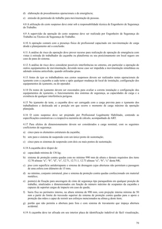 d) elaboração de procedimentos operacionais e de emergência; 
e) emissão de permissão de trabalho para movimentação de pessoas. 
4.8 A utilização do cesto suspenso deve estar sob a responsabilidade técnica de Engenheiro de Segurança 
do Trabalho. 
4.9 A supervisão da operação do cesto suspenso deve ser realizada por Engenheiro de Segurança do 
Trabalho ou Técnico de Segurança do Trabalho. 
4.10 A operação contará com a presença física de profissional capacitado em movimentação de carga 
desde o planejamento até a conclusão. 
4.11 A análise de risco da operação deve prever recurso para realização de operação de emergência com 
vistas à retirada do trabalhador da caçamba ou plataforma ou seu posicionamento em local seguro em 
caso de pane do sistema. 
4.12 A análise de risco deve considerar possíveis interferências no entorno, em particular a operação de 
outros equipamentos de movimentação, devendo nesse caso ser impedida a movimentação simultânea ou 
adotado sistema anticolisão, quando utilizadas gruas. 
4.13 Antes de içar os trabalhadores nos cestos suspensos devem ser realizados testes operacionais de 
içamento com a caçamba a cada turno e após qualquer mudança de local de instalação, configuração dos 
equipamentos de içamento, ou do operador. 
4.14 Os testes de içamento devem ser executados para avaliar a correta instalação e configuração dos 
equipamentos de içamento, o funcionamento dos sistemas de segurança, as capacidades de carga e a 
existência de qualquer interferência perigosa. 
4.15 No içamento de teste, a caçamba deve ser carregada com a carga prevista para o içamento dos 
trabalhadores e deslocada até a posição em que ocorre o momento de carga máximo da operação 
planejada. 
4.16 O cesto suspenso deve ser projetado por Profissional Legalmente Habilitado, contendo as 
especificações construtivas e a respectiva memória de cálculo, acompanhado de ART. 
4.17 Para efeitos de dimensionamento devem ser considerados a carga nominal, com os seguintes 
coeficientes de segurança: 
a) cinco para os elementos estruturais da caçamba; 
b) sete para o sistema de suspensão com um único ponto de sustentação; 
c) cinco para os sistemas de suspensão com dois ou mais pontos de sustentação. 
4.18 A caçamba deve dispor de: 
a) capacidade mínima de 136 kg; 
b) sistema de proteção contra quedas com no mínimo 990 mm de altura e demais requisitos dos itens 
79 
12.70 alíneas “a”, “b”, “d”, “e”, 12.71, 12.71.1, 12.73 alíneas “a”, “b”, “c” desta NR; 
c) piso com superfície antiderrapante e sistema de drenagem cujas aberturas não permitam a passagem 
de uma esfera com diâmetro de 15 mm; 
d) no mínimo, conjunto estrutural, piso e sistema de proteção contra quedas confeccionado em material 
metálico; 
e) ponto(s) de fixação para ancoragem de cinto de segurança tipo paraquedista em qualquer posição de 
trabalho, sinalizados e dimensionados em função do número máximo de ocupantes da caçamba e 
capazes de suportar cargas de impacto em caso de queda; 
f) barra fixa no perímetro interno, na altura mínima de 990 mm, com projeção interna mínima de 50 
mm a partir do limite do travessão superior do sistema de proteção contra quedas para o apoio e 
proteção das mãos e capaz de resistir aos esforços mencionados na alínea g deste item; 
g) portão que não permita a abertura para fora e com sistema de travamento que impeça abertura 
acidental. 
4.19 A caçamba deve ter afixada em seu interior placa de identificação indelével de fácil visualização, 
 
