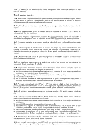 12.63.1. A localização dos acionadores de rearme deve permitir uma visualização completa da área 
protegida pelo cabo. 
Meios de acesso permanentes. 
12.64. As máquinas e equipamentos devem possuir acessos permanentemente fixados e seguros a todos 
os seus pontos de operação, abastecimento, inserção de matérias-primas e retirada de produtos 
trabalhados, preparação, manutenção e intervenção constante. 
12.64.1. Consideram-se meios de acesso elevadores, rampas, passarelas, plataformas ou escadas de 
degraus. 
12.64.2. Na impossibilidade técnica de adoção dos meios previstos no subitem 12.64.1, poderá ser 
utilizada escada fixa tipo marinheiro. 
12.64.3. Nas máquinas e equipamentos, os meios de acesso permanentes devem ser localizados e 
instalados de modo a prevenir riscos de acidente e facilitar o seu acesso e utilização pelos trabalhadores. 
12.65. O emprego dos meios de acesso deve considerar o ângulo de lance conforme Figura 1 do Anexo 
III. 
12.66. Os locais ou postos de trabalho acima do nível do solo em que haja acesso de trabalhadores, para 
comando ou quaisquer outras intervenções habituais nas máquinas e equipamentos, como operação, 
abastecimento, manutenção, preparação e inspeção, devem possuir plataformas de trabalho estáveis e 
seguras. 
12.66.1. Na impossibilidade técnica de aplicação do previsto no item 12.66, poderá ser adotado o uso de 
plataformas móveis ou elevatórias. 
12.67. As plataformas móveis devem ser estáveis, de modo a não permitir sua movimentação ou 
tombamento durante a realização do trabalho. 
12.68. As passarelas, plataformas, rampas e escadas de degraus devem propiciar condições seguras de 
trabalho, circulação, movimentação e manuseio de materiais e: 
a) ser dimensionadas, construídas e fixadas de modo seguro e resistente, de forma a suportar os esforços 
8 
solicitantes e movimentação segura do trabalhador; 
b) ter pisos e degraus constituídos de materiais ou revestimentos antiderrapantes; 
c) ser mantidas desobstruídas; e 
d) ser localizadas e instaladas de modo a prevenir riscos de queda, escorregamento, tropeçamento e 
dispêndio excessivo de esforços físicos pelos trabalhadores ao utilizá-las. 
12.69. As rampas com inclinação entre 10º (dez) e 20º (vinte) graus em relação ao plano horizontal devem 
possuir peças transversais horizontais fixadas de modo seguro, para impedir escorregamento, distanciadas 
entre si 0,40 m (quarenta centímetros) em toda sua extensão quando o piso não for antiderrapante. 
12.69.1. É proibida a construção de rampas com inclinação superior a 20º (vinte) graus em relação ao 
piso. 
12.70. Os meios de acesso, exceto escada fixa do tipo marinheiro e elevador, devem possuir sistema de 
proteção contra quedas com as seguintes características: 
a) ser dimensionados, construídos e fixados de modo seguro e resistente, de forma a suportar os esforços 
solicitantes; 
b) ser constituídos de material resistente a intempéries e corrosão; 
c) possuir travessão superior de 1,10 m (um metro e dez centímetros) a 1,20 m (um metro e vinte 
centímetros) de altura em relação ao piso ao longo de toda a extensão, em ambos os lados; 
d) o travessão superior não deve possuir superfície plana, a fim de evitar a colocação de objetos; e 
e) possuir rodapé de, no mínimo, 0,20 m (vinte centímetros) de altura e travessão intermediário a 0,70 m 
(setenta centímetros) de altura em relação ao piso, localizado entre o rodapé e o travessão superior. 
12.71. Havendo risco de queda de objetos e materiais, o vão entre o rodapé e o travessão superior do 
guarda corpo deve receber proteção fixa, integral e resistente. 
12.71.1. A proteção mencionada no item 12.71 pode ser constituída de tela resistente, desde que sua 
malha não permita a passagem de qualquer objeto ou material que possa causar lesões aos trabalhadores. 
 