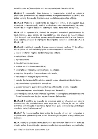 Este texto não substitui o publicado no DOU
estendido para 90 (noventa) dias em caso de parada geral de manutenção.
13.4.4.15 O empregador deve informar à representação sindical da categoria
profissional predominante do estabelecimento, num prazo máximo de 30 (trinta) dias
após o término da inspeção de segurança, a condição operacional da caldeira.
13.4.4.15.1 Mediante o recebimento de requisição formal, o empregador deve
encaminhar à representação sindical predominante do estabelecimento, no prazo
máximo de 10 (dez) dias após a sua elaboração, a cópia do relatório de inspeção.
13.4.4.15.2 A representação sindical da categoria profissional predominante do
estabelecimento pode solicitar ao empregador que seja enviada de maneira regular
cópia do relatório de inspeção de segurança da caldeira em prazo de 30 (trinta) dias após
a sua elaboração, ficando o empregador desobrigado a atender os subitens 13.4.4.15 e
13.4.4.15.1.
13.4.4.16 O relatório de inspeção de segurança, mencionado na alínea “e” do subitem
13.4.1.6, deve ser elaborado em páginas numeradas contendo no mínimo:
a) dados constantes na placa de identificação da caldeira;
b) categoria da caldeira;
c) tipo da caldeira;
d) tipo de inspeção executada;
e) data de início e término da inspeção;
f) descrição das inspeções, exames e testes executados;
g) registros fotográficos do exame interno da caldeira;
h) resultado das inspeções e providências;
i) relação dos itens desta NR, relativos a caldeiras, que não estão sendo atendidos;
j) recomendações e providências necessárias;
k) parecer conclusivo quanto à integridade da caldeira até a próxima inspeção;
l) data prevista para a nova inspeção de segurança da caldeira;
m) nome legível, assinatura e número do registro no conselho profissional do PH e nome
legível e assinatura de técnicos que participaram da inspeção.
13.4.4.16.1 O relatório de inspeção de segurança pode ser elaborado em sistema
informatizado do estabelecimento com segurança da informação, ou em mídia
eletrônica com utilização de assinatura digital, desde que a assinatura seja validada por
uma Autoridade Certificadora - AC.
13.4.4.17 As recomendações decorrentes da inspeção devem ser registradas e
implementadas pelo empregador, com a determinação de prazos e responsáveis pela
execução.
13.4.4.18 Sempre que os resultados da inspeção determinarem alterações dos dados de
projeto, a placa de identificação e a documentação do prontuário devem ser atualizadas.
 