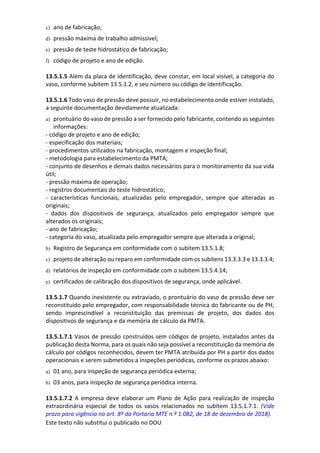 Este texto não substitui o publicado no DOU
c) ano de fabricação;
d) pressão máxima de trabalho admissível;
e) pressão de teste hidrostático de fabricação;
f) código de projeto e ano de edição.
13.5.1.5 Além da placa de identificação, deve constar, em local visível, a categoria do
vaso, conforme subitem 13.5.1.2, e seu número ou código de identificação.
13.5.1.6 Todo vaso de pressão deve possuir, no estabelecimento onde estiver instalado,
a seguinte documentação devidamente atualizada:
a) prontuário do vaso de pressão a ser fornecido pelo fabricante, contendo as seguintes
informações:
- código de projeto e ano de edição;
- especificação dos materiais;
- procedimentos utilizados na fabricação, montagem e inspeção final;
- metodologia para estabelecimento da PMTA;
- conjunto de desenhos e demais dados necessários para o monitoramento da sua vida
útil;
- pressão máxima de operação;
- registros documentais do teste hidrostático;
- características funcionais, atualizadas pelo empregador, sempre que alteradas as
originais;
- dados dos dispositivos de segurança, atualizados pelo empregador sempre que
alterados os originais;
- ano de fabricação;
- categoria do vaso, atualizada pelo empregador sempre que alterada a original;
b) Registro de Segurança em conformidade com o subitem 13.5.1.8;
c) projeto de alteração ou reparo em conformidade com os subitens 13.3.3.3 e 13.3.3.4;
d) relatórios de inspeção em conformidade com o subitem 13.5.4.14;
e) certificados de calibração dos dispositivos de segurança, onde aplicável.
13.5.1.7 Quando inexistente ou extraviado, o prontuário do vaso de pressão deve ser
reconstituído pelo empregador, com responsabilidade técnica do fabricante ou de PH,
sendo imprescindível a reconstituição das premissas de projeto, dos dados dos
dispositivos de segurança e da memória de cálculo da PMTA.
13.5.1.7.1 Vasos de pressão construídos sem códigos de projeto, instalados antes da
publicação desta Norma, para os quais não seja possível a reconstituição da memória de
cálculo por códigos reconhecidos, devem ter PMTA atribuída por PH a partir dos dados
operacionais e serem submetidos a inspeções periódicas, conforme os prazos abaixo:
a) 01 ano, para inspeção de segurança periódica externa;
b) 03 anos, para inspeção de segurança periódica interna.
13.5.1.7.2 A empresa deve elaborar um Plano de Ação para realização de inspeção
extraordinária especial de todos os vasos relacionados no subitem 13.5.1.7.1. (Vide
prazo para vigência no art. 8º da Portaria MTE n.º 1.082, de 18 de dezembro de 2018).
 
