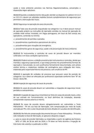 Este texto não substitui o publicado no DOU
saúde e meio ambiente previstos nas Normas Regulamentadoras, convenções e
disposições legais aplicáveis.
13.5.2.5 Quando o estabelecimento não puder atender ao disposto no subitem 13.5.2.2
ou 13.5.2.3, devem ser adotadas medidas formais complementares de segurança que
permitam a atenuação dos riscos.
13.5.3 Segurança na operação de vasos de pressão.
13.5.3.1 Todo vaso de pressão enquadrado nas categorias I ou II deve possuir manual
de operação próprio ou instruções de operação contidas no manual de operação de
unidade onde estiver instalado, em língua portuguesa, em local de fácil acesso aos
operadores, contendo no mínimo:
a) procedimentos de partidas e paradas;
b) procedimentos e parâmetros operacionais de rotina;
c) procedimentos para situações de emergência;
d) procedimentos gerais de segurança, saúde e de preservação do meio ambiente.
13.5.3.2 Os instrumentos e controles de vasos de pressão devem ser mantidos
calibrados e em boas condições operacionais.
13.5.3.2.1 Poderá ocorrer a inibição provisória dos instrumentos e controles, desde que
mantida a segurança operacional, e que esteja prevista nos procedimentos formais de
operação e manutenção, ou com justificativa formalmente documentada, com prévia
análise técnica e respectivas medidas de contingência para mitigação dos riscos,
elaborada pelo responsável técnico do processo, com anuência do PH.
13.5.3.3 A operação de unidades de processo que possuam vasos de pressão de
categorias I ou II deve ser efetuada por profissional capacitado conforme item “B” do
Anexo I desta NR.
13.5.4 Inspeção de segurança de vasos de pressão.
13.5.4.1 Os vasos de pressão devem ser submetidos a inspeções de segurança inicial,
periódica e extraordinária.
13.5.4.2 A inspeção de segurança inicial deve ser feita em vasos de pressão novos, antes
de sua entrada em funcionamento, no local definitivo de instalação, devendo
compreender exames externo e interno.
13.5.4.3 Os vasos de pressão devem obrigatoriamente ser submetidos a Teste
Hidrostático - TH em sua fase de fabricação, com comprovação por meio de laudo
assinado por PH, e ter o valor da pressão de teste afixado em sua placa de identificação.
13.5.4.3.1 Na falta de comprovação documental de que o Teste Hidrostático - TH tenha
sido realizado na fase de fabricação, se aplicará o disposto a seguir:
a) para os vasos de pressão fabricados ou importados a partir da vigência da Portaria
MTE n.º 594, de 28 de abril de 2014, o TH deve ser feito durante a inspeção de
 