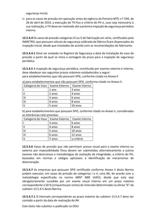 Este texto não substitui o publicado no DOU
segurança inicial;
b) para os vasos de pressão em operação antes da vigência da Portaria MTE n.º 594, de
28 de abril de 2014, a execução do TH fica a critério do PH e, caso seja necessária à
sua realização, o TH deve ser realizado até a próxima inspeção de segurança periódica
interna.
13.5.4.4 Os vasos de pressão categorias IV ou V de fabricação em série, certificados pelo
INMETRO, que possuam válvula de segurança calibrada de fábrica ficam dispensados da
inspeção inicial, desde que instalados de acordo com as recomendações do fabricante.
13.5.4.4.1 Deve ser anotada no Registro de Segurança a data da instalação do vaso de
pressão a partir da qual se inicia a contagem do prazo para a inspeção de segurança
periódica.
13.5.4.5 A inspeção de segurança periódica, constituída por exames externo e interno,
deve obedecer aos seguintes prazos máximos estabelecidos a seguir:
para estabelecimentos que não possuam SPIE, conforme citado no Anexo II
a) para estabelecimentos que não possuam SPIE, conforme citado no Anexo II:
Categoria do Vaso Exame Externo Exame Interno
I 1 ano 3 anos
II 2 anos 4 anos
III 3 anos 6 anos
IV 4 anos 8 anos
V 5 anos 10 anos
b) para estabelecimentos que possuam SPIE, conforme citado no Anexo II, consideradas
as tolerâncias nele previstas:
Categoria do Vaso Exame Externo Exame Interno
I 3 anos 6 anos
II 4 anos 8 anos
III 5 anos 10 anos
IV 6 anos 12 anos
V 7 anos a critério
13.5.4.6 Vasos de pressão que não permitam acesso visual para o exame interno ou
externo por impossibilidade física devem ser submetidos alternativamente a outros
exames não destrutivos e metodologias de avaliação da integridade, a critério do PH,
baseados em normas e códigos aplicáveis à identificação de mecanismos de
deterioração.
13.5.4.7 As empresas que possuam SPIE certificado conforme Anexo II desta Norma
podem executar, em vasos de pressão de categorias I e II, uma INI, de acordo com a
metodologia especificada na norma ABNT NBR 16455, desde que esta seja
obrigatoriamente sucedida por um exame visual interno em um prazo máximo
correspondente a 50 % (cinquenta por cento) do intervalo determinado na alínea “b” do
subitem 13.5.4.5 desta Norma.
13.5.4.7.1 O intervalo correspondente ao prazo máximo do subitem 13.5.4.7 deve ser
contado a partir da data de realização da INI.
 