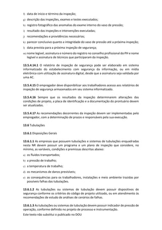 Este texto não substitui o publicado no DOU
f) data de início e término da inspeção;
g) descrição das inspeções, exames e testes executados;
h) registro fotográfico das anomalias do exame interno do vaso de pressão;
i) resultado das inspeções e intervenções executadas;
j) recomendações e providências necessárias;
k) parecer conclusivo quanto a integridade do vaso de pressão até a próxima inspeção;
l) data prevista para a próxima inspeção de segurança;
m) nome legível, assinatura e número do registro no conselho profissional do PH e nome
legível e assinatura de técnicos que participaram da inspeção.
13.5.4.14.1 O relatório de inspeção de segurança pode ser elaborado em sistema
informatizado do estabelecimento com segurança da informação, ou em mídia
eletrônica com utilização de assinatura digital, desde que a assinatura seja validada por
uma AC.
13.5.4.15 O empregador deve disponibilizar aos trabalhadores acesso aos relatórios de
inspeção de segurança armazenados em seu sistema informatizado.
13.5.4.16 Sempre que os resultados da inspeção determinarem alterações das
condições de projeto, a placa de identificação e a documentação do prontuário devem
ser atualizadas.
13.5.4.17 As recomendações decorrentes da inspeção devem ser implementadas pelo
empregador, com a determinação de prazos e responsáveis pela sua execução.
13.6 Tubulações
13.6.1 Disposições Gerais
13.6.1.1 As empresas que possuem tubulações e sistemas de tubulações enquadradas
nesta NR devem possuir um programa e um plano de inspeção que considere, no
mínimo, as variáveis, condições e premissas descritas abaixo:
a) os fluidos transportados;
b) a pressão de trabalho;
c) a temperatura de trabalho;
d) os mecanismos de danos previsíveis;
e) as consequências para os trabalhadores, instalações e meio ambiente trazidas por
possíveis falhas das tubulações.
13.6.1.2 As tubulações ou sistemas de tubulação devem possuir dispositivos de
segurança conforme os critérios do código de projeto utilizado, ou em atendimento às
recomendações de estudo de análises de cenários de falhas.
13.6.1.3 As tubulações ou sistemas de tubulação devem possuir indicador de pressão de
operação, conforme definido no projeto de processo e instrumentação.
 
