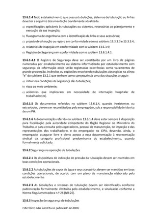 Este texto não substitui o publicado no DOU
13.6.1.4 Todo estabelecimento que possua tubulações, sistemas de tubulação ou linhas
deve ter a seguinte documentação devidamente atualizada:
a) especificações aplicáveis às tubulações ou sistemas, necessárias ao planejamento e
execução da sua inspeção;
b) fluxograma de engenharia com a identificação da linha e seus acessórios;
c) projeto de alteração ou reparo em conformidade com os subitens 13.3.3.3 e 13.3.3.4;
d) relatórios de inspeção em conformidade com o subitem 13.6.3.9;
e) Registro de Segurança em conformidade com o subitem 13.6.1.4.1.
13.6.1.4.1 O Registro de Segurança deve ser constituído por um livro de páginas
numeradas por estabelecimento ou sistema informatizado por estabelecimento com
segurança da informação onde serão registradas ocorrências como vazamentos de
grande proporção, incêndios ou explosões envolvendo tubulações abrangidas na alínea
“e” do subitem 13.2.1 que tenham como consequência uma das situações a seguir:
a) influir nas condições de segurança das tubulações;
b) risco ao meio ambiente;
c) acidentes que implicaram em necessidade de internação hospitalar de
trabalhador(es).
13.6.1.5 Os documentos referidos no subitem 13.6.1.4, quando inexistentes ou
extraviados, devem ser reconstituídos pelo empregador, sob a responsabilidade técnica
de um PH.
13.6.1.6 A documentação referida no subitem 13.6.1.4 deve estar sempre à disposição
para fiscalização pela autoridade competente do Órgão Regional do Ministério do
Trabalho, e para consulta pelos operadores, pessoal de manutenção, de inspeção e das
representações dos trabalhadores e do empregador na CIPA, devendo, ainda, o
empregador assegurar livre e pleno acesso a essa documentação à representação
sindical da categoria profissional predominante do estabelecimento, quando
formalmente solicitado.
13.6.2 Segurança na operação de tubulações
13.6.2.1 Os dispositivos de indicação de pressão da tubulação devem ser mantidos em
boas condições operacionais.
13.6.2.2 As tubulações de vapor de água e seus acessórios devem ser mantidos em boas
condições operacionais, de acordo com um plano de manutenção elaborado pelo
estabelecimento.
13.6.2.3 As tubulações e sistemas de tubulação devem ser identificados conforme
padronização formalmente instituída pelo estabelecimento, e sinalizadas conforme a
Norma Regulamentadora n.º 26 (NR-26).
13.6.3 Inspeção de segurança de tubulações
 