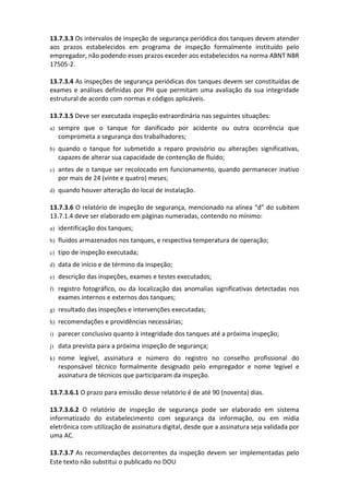 Este texto não substitui o publicado no DOU
13.7.3.3 Os intervalos de inspeção de segurança periódica dos tanques devem atender
aos prazos estabelecidos em programa de inspeção formalmente instituído pelo
empregador, não podendo esses prazos exceder aos estabelecidos na norma ABNT NBR
17505-2.
13.7.3.4 As inspeções de segurança periódicas dos tanques devem ser constituídas de
exames e análises definidas por PH que permitam uma avaliação da sua integridade
estrutural de acordo com normas e códigos aplicáveis.
13.7.3.5 Deve ser executada inspeção extraordinária nas seguintes situações:
a) sempre que o tanque for danificado por acidente ou outra ocorrência que
comprometa a segurança dos trabalhadores;
b) quando o tanque for submetido a reparo provisório ou alterações significativas,
capazes de alterar sua capacidade de contenção de fluído;
c) antes de o tanque ser recolocado em funcionamento, quando permanecer inativo
por mais de 24 (vinte e quatro) meses;
d) quando houver alteração do local de instalação.
13.7.3.6 O relatório de inspeção de segurança, mencionado na alínea “d” do subitem
13.7.1.4 deve ser elaborado em páginas numeradas, contendo no mínimo:
a) identificação dos tanques;
b) fluidos armazenados nos tanques, e respectiva temperatura de operação;
c) tipo de inspeção executada;
d) data de início e de término da inspeção;
e) descrição das inspeções, exames e testes executados;
f) registro fotográfico, ou da localização das anomalias significativas detectadas nos
exames internos e externos dos tanques;
g) resultado das inspeções e intervenções executadas;
h) recomendações e providências necessárias;
i) parecer conclusivo quanto à integridade dos tanques até a próxima inspeção;
j) data prevista para a próxima inspeção de segurança;
k) nome legível, assinatura e número do registro no conselho profissional do
responsável técnico formalmente designado pelo empregador e nome legível e
assinatura de técnicos que participaram da inspeção.
13.7.3.6.1 O prazo para emissão desse relatório é de até 90 (noventa) dias.
13.7.3.6.2 O relatório de inspeção de segurança pode ser elaborado em sistema
informatizado do estabelecimento com segurança da informação, ou em mídia
eletrônica com utilização de assinatura digital, desde que a assinatura seja validada por
uma AC.
13.7.3.7 As recomendações decorrentes da inspeção devem ser implementadas pelo
 