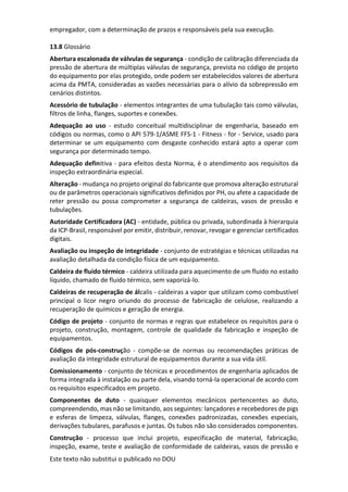 Este texto não substitui o publicado no DOU
empregador, com a determinação de prazos e responsáveis pela sua execução.
13.8 Glossário
Abertura escalonada de válvulas de segurança - condição de calibração diferenciada da
pressão de abertura de múltiplas válvulas de segurança, prevista no código de projeto
do equipamento por elas protegido, onde podem ser estabelecidos valores de abertura
acima da PMTA, consideradas as vazões necessárias para o alívio da sobrepressão em
cenários distintos.
Acessório de tubulação - elementos integrantes de uma tubulação tais como válvulas,
filtros de linha, flanges, suportes e conexões.
Adequação ao uso - estudo conceitual multidisciplinar de engenharia, baseado em
códigos ou normas, como o API 579-1/ASME FFS-1 - Fitness - for - Service, usado para
determinar se um equipamento com desgaste conhecido estará apto a operar com
segurança por determinado tempo.
Adequação definitiva - para efeitos desta Norma, é o atendimento aos requisitos da
inspeção extraordinária especial.
Alteração - mudança no projeto original do fabricante que promova alteração estrutural
ou de parâmetros operacionais significativos definidos por PH, ou afete a capacidade de
reter pressão ou possa comprometer a segurança de caldeiras, vasos de pressão e
tubulações.
Autoridade Certificadora (AC) - entidade, pública ou privada, subordinada à hierarquia
da ICP-Brasil, responsável por emitir, distribuir, renovar, revogar e gerenciar certificados
digitais.
Avaliação ou inspeção de integridade - conjunto de estratégias e técnicas utilizadas na
avaliação detalhada da condição física de um equipamento.
Caldeira de fluido térmico - caldeira utilizada para aquecimento de um fluido no estado
líquido, chamado de fluido térmico, sem vaporizá-lo.
Caldeiras de recuperação de álcalis - caldeiras a vapor que utilizam como combustível
principal o licor negro oriundo do processo de fabricação de celulose, realizando a
recuperação de químicos e geração de energia.
Código de projeto - conjunto de normas e regras que estabelece os requisitos para o
projeto, construção, montagem, controle de qualidade da fabricação e inspeção de
equipamentos.
Códigos de pós-construção - compõe-se de normas ou recomendações práticas de
avaliação da integridade estrutural de equipamentos durante a sua vida útil.
Comissionamento - conjunto de técnicas e procedimentos de engenharia aplicados de
forma integrada à instalação ou parte dela, visando torná-la operacional de acordo com
os requisitos especificados em projeto.
Componentes de duto - quaisquer elementos mecânicos pertencentes ao duto,
compreendendo, mas não se limitando, aos seguintes: lançadores e recebedores de pigs
e esferas de limpeza, válvulas, flanges, conexões padronizadas, conexões especiais,
derivações tubulares, parafusos e juntas. Os tubos não são considerados componentes.
Construção - processo que inclui projeto, especificação de material, fabricação,
inspeção, exame, teste e avaliação de conformidade de caldeiras, vasos de pressão e
 