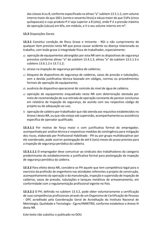 Este texto não substitui o publicado no DOU
das classes A ou B, conforme especificado na alínea “a” subitem 13.5.1.2, com volume
interno maior do que 160 L (cento e sessenta litros) e vácuo maior do que 5 kPa (cinco
quilopascais) e cujo produto P.V seja superior a 8 (oito), onde P é a pressão máxima
de operação (vácuo) em kPa, em módulo, e V o seu volume interno em m³.
13.3 Disposições Gerais
13.3.1 Constitui condição de Risco Grave e Iminente - RGI o não cumprimento de
qualquer item previsto nesta NR que possa causar acidente ou doença relacionada ao
trabalho, com lesão grave à integridade física do trabalhador, especialmente:
a) operação de equipamentos abrangidos por esta NR sem os dispositivos de segurança
previstos conforme alínea “a” do subitem 13.4.1.3, alínea “a” do subitem 13.5.1.3 e
subitens 13.6.1.2 e 13.7.1.2;
b) atraso na inspeção de segurança periódica de caldeiras;
c) bloqueio de dispositivos de segurança de caldeiras, vasos de pressão e tubulações,
sem a devida justificativa técnica baseada em códigos, normas ou procedimentos
formais de operação do equipamento;
d) ausência de dispositivo operacional de controle do nível de água de caldeira;
e) operação de equipamento enquadrado nesta NR com deterioração atestada por
meio de recomendação de sua retirada de operação constante de parecer conclusivo
em relatório de inspeção de segurança, de acordo com seu respectivo código de
projeto ou de adequação ao uso;
f) operação de caldeira por trabalhador que não atenda aos requisitos estabelecidos no
Anexo I desta NR, ou que não esteja sob supervisão, acompanhamento ou assistência
específica de operador qualificado.
13.3.1.1 Por motivo de força maior e com justificativa formal do empregador,
acompanhada por análise técnica e respectivas medidas de contingência para mitigação
dos riscos, elaborada por Profissional Habilitado - PH ou por grupo multidisciplinar por
ele coordenado, pode ocorrer postergação de até 6 (seis) meses do prazo previsto para
a inspeção de segurança periódica da caldeira.
13.3.1.1.1 O empregador deve comunicar ao sindicato dos trabalhadores da categoria
predominante do estabelecimento a justificativa formal para postergação da inspeção
de segurança periódica da caldeira.
13.3.2 Para efeito desta NR, considera-se PH aquele que tem competência legal para o
exercício da profissão de engenheiro nas atividades referentes a projeto de construção,
acompanhamento da operação e da manutenção, inspeção e supervisão de inspeção de
caldeiras, vasos de pressão, tubulações e tanques metálicos de armazenamento, em
conformidade com a regulamentação profissional vigente no País.
13.3.2.1 O PH, definido no subitem 13.3.2, pode obter voluntariamente a certificação
de suas competências profissionais através de um Organismo de Certificação de Pessoas
- OPC acreditado pela Coordenação Geral de Acreditação do Instituto Nacional de
Metrologia, Qualidade e Tecnologia - Cgcre/INMETRO, conforme estabelece o Anexo III
desta NR.
 