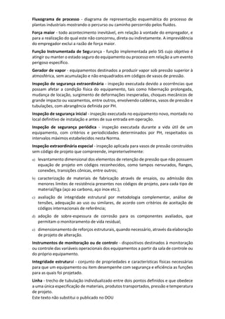 Este texto não substitui o publicado no DOU
Fluxograma de processo - diagrama de representação esquemática do processo de
plantas industriais mostrando o percurso ou caminho percorrido pelos fluidos.
Força maior - todo acontecimento inevitável, em relação à vontade do empregador, e
para a realização do qual este não concorreu, direta ou indiretamente. A imprevidência
do empregador exclui a razão de força maior.
Função Instrumentada de Segurança - função implementada pelo SIS cujo objetivo é
atingir ou manter o estado seguro do equipamento ou processo em relação a um evento
perigoso específico.
Gerador de vapor - equipamentos destinados a produzir vapor sob pressão superior à
atmosférica, sem acumulação e não enquadrados em códigos de vasos de pressão.
Inspeção de segurança extraordinária - inspeção executada devido a ocorrências que
possam afetar a condição física do equipamento, tais como hibernação prolongada,
mudança de locação, surgimento de deformações inesperadas, choques mecânicos de
grande impacto ou vazamentos, entre outros, envolvendo caldeiras, vasos de pressão e
tubulações, com abrangência definida por PH.
Inspeção de segurança inicial - inspeção executada no equipamento novo, montado no
local definitivo de instalação e antes de sua entrada em operação.
Inspeção de segurança periódica - inspeção executada durante a vida útil de um
equipamento, com critérios e periodicidades determinados por PH, respeitados os
intervalos máximos estabelecidos nesta Norma.
Inspeção extraordinária especial - inspeção aplicada para vasos de pressão construídos
sem código de projeto que compreende, impreterivelmente:
a) levantamento dimensional dos elementos de retenção de pressão que não possuem
equação de projeto em códigos reconhecidos, como tampos nervurados, flanges,
conexões, transições cônicas, entre outros;
b) caracterização de materiais de fabricação através de ensaios, ou admissão dos
menores limites de resistência presentes nos códigos de projeto, para cada tipo de
material/liga (aço ao carbono, aço inox etc.);
c) avaliação de integridade estrutural por metodologia complementar, análise de
tensões, adequação ao uso ou similares, de acordo com critérios de aceitação de
códigos internacionais de referência;
d) adoção de sobre-espessura de corrosão para os componentes avaliados, que
permitam o monitoramento de vida residual;
e) dimensionamento de reforços estruturais, quando necessário, através da elaboração
de projeto de alteração.
Instrumentos de monitoração ou de controle - dispositivos destinados à monitoração
ou controle das variáveis operacionais dos equipamentos a partir da sala de controle ou
do próprio equipamento.
Integridade estrutural - conjunto de propriedades e características físicas necessárias
para que um equipamento ou item desempenhe com segurança e eficiência as funções
para as quais foi projetado.
Linha - trecho de tubulação individualizado entre dois pontos definidos e que obedece
a uma única especificação de materiais, produtos transportados, pressão e temperatura
de projeto.
 