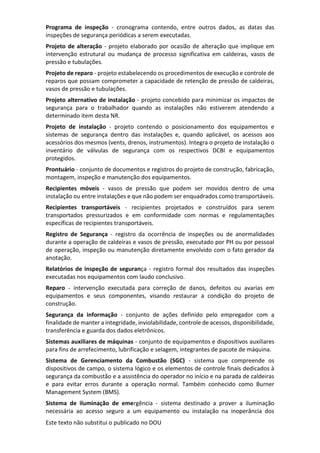 Este texto não substitui o publicado no DOU
Programa de inspeção - cronograma contendo, entre outros dados, as datas das
inspeções de segurança periódicas a serem executadas.
Projeto de alteração - projeto elaborado por ocasião de alteração que implique em
intervenção estrutural ou mudança de processo significativa em caldeiras, vasos de
pressão e tubulações.
Projeto de reparo - projeto estabelecendo os procedimentos de execução e controle de
reparos que possam comprometer a capacidade de retenção de pressão de caldeiras,
vasos de pressão e tubulações.
Projeto alternativo de instalação - projeto concebido para minimizar os impactos de
segurança para o trabalhador quando as instalações não estiverem atendendo a
determinado item desta NR.
Projeto de instalação - projeto contendo o posicionamento dos equipamentos e
sistemas de segurança dentro das instalações e, quando aplicável, os acessos aos
acessórios dos mesmos (vents, drenos, instrumentos). Integra o projeto de instalação o
inventário de válvulas de segurança com os respectivos DCBI e equipamentos
protegidos.
Prontuário - conjunto de documentos e registros do projeto de construção, fabricação,
montagem, inspeção e manutenção dos equipamentos.
Recipientes móveis - vasos de pressão que podem ser movidos dentro de uma
instalação ou entre instalações e que não podem ser enquadrados como transportáveis.
Recipientes transportáveis - recipientes projetados e construídos para serem
transportados pressurizados e em conformidade com normas e regulamentações
específicas de recipientes transportáveis.
Registro de Segurança - registro da ocorrência de inspeções ou de anormalidades
durante a operação de caldeiras e vasos de pressão, executado por PH ou por pessoal
de operação, inspeção ou manutenção diretamente envolvido com o fato gerador da
anotação.
Relatórios de inspeção de segurança - registro formal dos resultados das inspeções
executadas nos equipamentos com laudo conclusivo.
Reparo - intervenção executada para correção de danos, defeitos ou avarias em
equipamentos e seus componentes, visando restaurar a condição do projeto de
construção.
Segurança da informação - conjunto de ações definido pelo empregador com a
finalidade de manter a integridade, inviolabilidade, controle de acessos, disponibilidade,
transferência e guarda dos dados eletrônicos.
Sistemas auxiliares de máquinas - conjunto de equipamentos e dispositivos auxiliares
para fins de arrefecimento, lubrificação e selagem, integrantes de pacote de máquina.
Sistema de Gerenciamento da Combustão (SGC) - sistema que compreende os
dispositivos de campo, o sistema lógico e os elementos de controle finais dedicados à
segurança da combustão e a assistência do operador no início e na parada de caldeiras
e para evitar erros durante a operação normal. Também conhecido como Burner
Management System (BMS).
Sistema de iluminação de emergência - sistema destinado a prover a iluminação
necessária ao acesso seguro a um equipamento ou instalação na inoperância dos
 