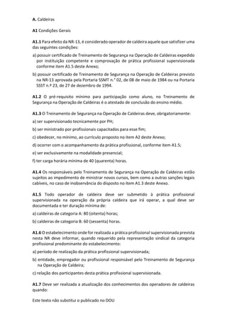 Este texto não substitui o publicado no DOU
A. Caldeiras
A1 Condições Gerais
A1.1 Para efeito da NR-13, é considerado operador de caldeira aquele que satisfizer uma
das seguintes condições:
a) possuir certificado de Treinamento de Segurança na Operação de Caldeiras expedido
por instituição competente e comprovação de prática profissional supervisionada
conforme item A1.5 deste Anexo;
b) possuir certificado de Treinamento de Segurança na Operação de Caldeiras previsto
na NR-13 aprovada pela Portaria SSMT n.° 02, de 08 de maio de 1984 ou na Portaria
SSST n.º 23, de 27 de dezembro de 1994.
A1.2 O pré-requisito mínimo para participação como aluno, no Treinamento de
Segurança na Operação de Caldeiras é o atestado de conclusão do ensino médio.
A1.3 O Treinamento de Segurança na Operação de Caldeiras deve, obrigatoriamente:
a) ser supervisionado tecnicamente por PH;
b) ser ministrado por profissionais capacitados para esse fim;
c) obedecer, no mínimo, ao currículo proposto no item A2 deste Anexo;
d) ocorrer com o acompanhamento da prática profissional, conforme item A1.5;
e) ser exclusivamente na modalidade presencial;
f) ter carga horária mínima de 40 (quarenta) horas.
A1.4 Os responsáveis pelo Treinamento de Segurança na Operação de Caldeiras estão
sujeitos ao impedimento de ministrar novos cursos, bem como a outras sanções legais
cabíveis, no caso de inobservância do disposto no item A1.3 deste Anexo.
A1.5 Todo operador de caldeira deve ser submetido à prática profissional
supervisionada na operação da própria caldeira que irá operar, a qual deve ser
documentada e ter duração mínima de:
a) caldeiras de categoria A: 80 (oitenta) horas;
b) caldeiras de categoria B: 60 (sessenta) horas.
A1.6 O estabelecimento onde for realizada a prática profissional supervisionada prevista
nesta NR deve informar, quando requerido pela representação sindical da categoria
profissional predominante do estabelecimento:
a) período de realização da prática profissional supervisionada;
b) entidade, empregador ou profissional responsável pelo Treinamento de Segurança
na Operação de Caldeira;
c) relação dos participantes desta prática profissional supervisionada.
A1.7 Deve ser realizada a atualização dos conhecimentos dos operadores de caldeiras
quando:
 