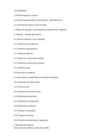 Este texto não substitui o publicado no DOU
2.2 Solubilidade
2.3 Difusão de gases e vapores
2.4 Caracterização de Ácido e Base (Álcalis) - Definição de pH
2.5 Fundamentos básicos sobre corrosão
3. Tópicos de inspeção e manutenção de equipamentos e registros.
4. Caldeiras - considerações gerais.
4.1 Tipos de caldeiras e suas utilizações
4.1.1 Caldeiras flamotubulares
4.1.2 Caldeiras aquatubulares
4.1.3 Caldeiras elétricas
4.1.4 Caldeiras a combustíveis sólidos
4.1.5 Caldeiras a combustíveis líquidos
4.1.6 Caldeiras a gás
4.2 Acessórios de caldeiras
4.3 Instrumentos e dispositivos de controle de caldeiras
4.3.1 Dispositivo de alimentação
4.3.2 Visor de nível
4.3.3 Sistema de controle de nível
4.3.4 Indicadores de pressão
4.3.5 Dispositivos de segurança
4.3.6 Dispositivos auxiliares
4.3.7 Válvulas e tubulações
4.3.8 Tiragem de fumaça
4.3.9 Sistema Instrumentado de Segurança
5. Operação de caldeiras.
 