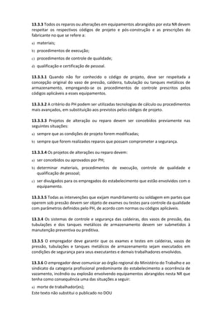 Este texto não substitui o publicado no DOU
13.3.3 Todos os reparos ou alterações em equipamentos abrangidos por esta NR devem
respeitar os respectivos códigos de projeto e pós-construção e as prescrições do
fabricante no que se refere a:
a) materiais;
b) procedimentos de execução;
c) procedimentos de controle de qualidade;
d) qualificação e certificação de pessoal.
13.3.3.1 Quando não for conhecido o código de projeto, deve ser respeitada a
concepção original do vaso de pressão, caldeira, tubulação ou tanques metálicos de
armazenamento, empregando-se os procedimentos de controle prescritos pelos
códigos aplicáveis a esses equipamentos.
13.3.3.2 A critério do PH podem ser utilizadas tecnologias de cálculo ou procedimentos
mais avançados, em substituição aos previstos pelos códigos de projeto.
13.3.3.3 Projetos de alteração ou reparo devem ser concebidos previamente nas
seguintes situações:
a) sempre que as condições de projeto forem modificadas;
b) sempre que forem realizados reparos que possam comprometer a segurança.
13.3.3.4 Os projetos de alterações ou reparo devem:
a) ser concebidos ou aprovados por PH;
b) determinar materiais, procedimentos de execução, controle de qualidade e
qualificação de pessoal;
c) ser divulgados para os empregados do estabelecimento que estão envolvidos com o
equipamento.
13.3.3.5 Todas as intervenções que exijam mandrilamento ou soldagem em partes que
operem sob pressão devem ser objeto de exames ou testes para controle da qualidade
com parâmetros definidos pelo PH, de acordo com normas ou códigos aplicáveis.
13.3.4 Os sistemas de controle e segurança das caldeiras, dos vasos de pressão, das
tubulações e dos tanques metálicos de armazenamento devem ser submetidos à
manutenção preventiva ou preditiva.
13.3.5 O empregador deve garantir que os exames e testes em caldeiras, vasos de
pressão, tubulações e tanques metálicos de armazenamento sejam executados em
condições de segurança para seus executantes e demais trabalhadores envolvidos.
13.3.6 O empregador deve comunicar ao órgão regional do Ministério do Trabalho e ao
sindicato da categoria profissional predominante do estabelecimento a ocorrência de
vazamento, incêndio ou explosão envolvendo equipamentos abrangidos nesta NR que
tenha como consequência uma das situações a seguir:
a) morte de trabalhador(es);
 